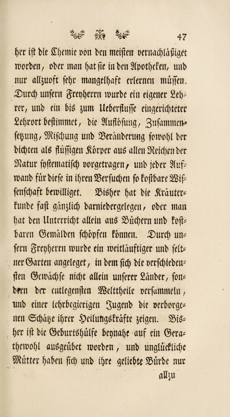 her ift bie lernte pon ben metften pernacbldfuget morben, ober man f>at fte in ben Slpotbefen, tinb nur alljuoft fef)r mangelhaft erlernen müjfen. Surd) unfern ftrepberrn mürbe ein eigener Sei)- rer, uni) ein bis jum Ueberjluffe eingerichteter Sebrort bejlimmet, bie Slupfung, 3ufnmmetv« fe&ung, 5)iifc()ung unb Serdnbenmg fomofjl ber bienten als fiifigen Körper aud alten Reichen ber Statur fpftematifcb porgetragen / unb jeber 2luf* rnanb fürbiefe in ihren $ er fu eben fo fojtbare Sif fenfebaft bemilliget. Silber but bie Muter* funbe faft ganjltd) barniebergelegen, ober man bat ben Unterricht allein aus Suchern unb foft* baren ©emalben fehbpfen fbnnen. £)urcb un* fern ftrepberrn mürbe ein meitldufttger unb feit* ner ©arten angeleget, in bem fid) bie perfebteben* flen ©cmddjfe nicht allein unferer Sdnber, fort* bmt ber cntlegenjlen Selttbeile oerfantmeln, unb einer lebrbegicrigen 3ugenb bie perborge* nen ©chdlje ihrer £>eifungMfte jeigen. Sifc her ifl bie ©eburtPbülfe bepnabe auf ein ©era* tbemobl auSgeübet morben, unb unglückliche SRütter buben fiel) unb ihre geliebte Sürbe nur aU\u