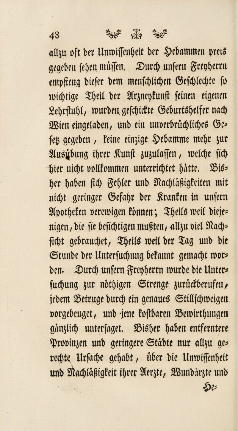 43 ^ «Hju oft bei* Unmiflfenbeit ber gebammen preis gegeben (eben müfTen. .©urci; unfern ftrepherrn cmpjteng btefec bem menfchfichen ©efchfechte fo wichtige $heil ber Strjnepfunjf feinen eigenen Sebrjtuhf, mürben, gefehlte ©eburtshelfer nach 2Bien eingeiaben, unb ein unperbrüchticheS ©e* fe& gegeben , feint cinjige 5pcbamme mehr $ur Sfu^bung i()rer Äunji sujutaffen, melche ftch hier nic^t oolifontmen unterrichtet hätte. 2MS* her h«ben fich geiler unb SRachiäßigfeiten mit nicht geringer ©efaljr ber Äranfen in unfern Sfpothefen »cremigen fbnnen *, JheiB weit bieje* nigen,bie fte bcfichttgen mußten, allju Diel Stach* ficht gebrauchet, ^etfö toeil ber Sag unb bie «Stunbe ber Unterfuchung befannt gemacht mor* ben. .Storch unfern grepherrn mürbe bie Unter* fuchung jur nötigen 6trenge jurüefberufen/ jebem betrüge burch ein genaues ©tiüfchmeigeu oorgebeuget, unb -jene fojlbaren Semirtljungen gänjitch unterfaget. Sicher haben entferntere ^ProDinjen unb geringere «Stabte nur allju ge* rechte Urfache gehabt, über bie Unmiffenheit unb Stachlaßigfeit ihrer Sferjte, Sßunbärjte unb £e*