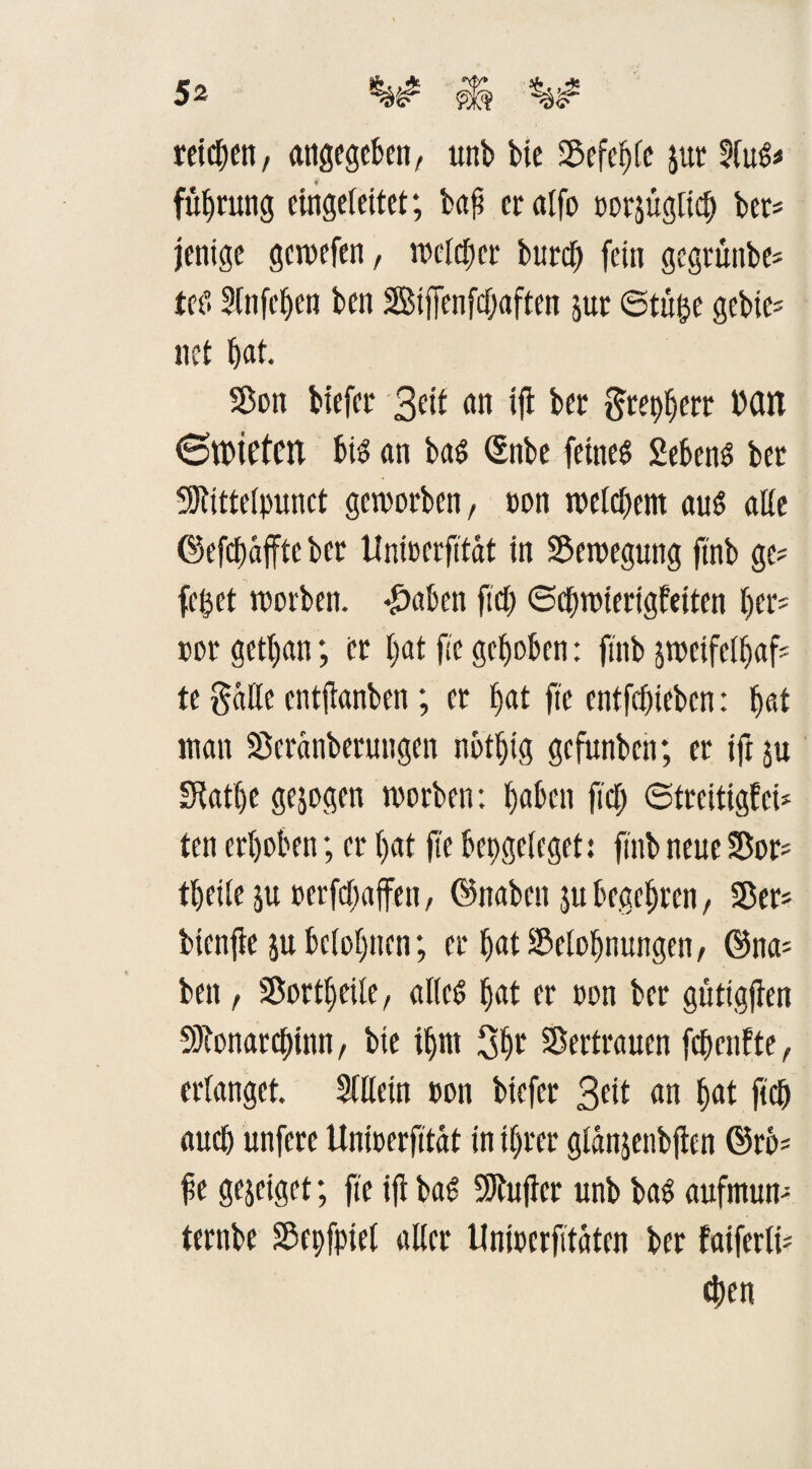 retten, angegeben, unb bie Befehle jur SluS# fübrung eingeleitet; bab eralfo oorjugltcb ber# jenige gewefen, n>cld;er bureb fein gegrünbe# teS Slnfeben ben Biffenfdjaften jur ©tüße gebte= net bat. Bon tiefer 3eit an ift ber $repberr Mit <3tt>tetCtt bis an baS ©nbe feines 2ebenS ber Btittelpunct geworben, oon welchem aus alle ©efebaffte ber ttnfoerfitat in Bewegung ftnb ge# feßet worben. #aben ftcb ©dnoierigfetten her# oor getßan; er £>at fic gehoben: ftnb sweifelbaf# te $«tte entflanben; er ßat fie entfebieben: bat man Beranberuttgen notljig gefunben; er ifr su IKatbe gezogen worben: haben ftcb ©treitigfei# ten erhoben; er bat fie bepgeleget: ftnb neue Bor# tbeile ju oerfebaffen, (Knaben ju begehren, 55er# btenfie ju belohnen; er bat Belohnungen, ©na# ben, Bortbeile, alles bat er oon ber güttgflen SJtonarcbinn, bie ihm Bbe Bertrauen febenfte, erlanget. Sittein »on biefer Beit an bat ftcb auch unfere tlnwerfität in ihrer glänjenbflen ©rb# fe gejeiget; fie ifr baS dufter unb baS aufmun# ternbe Bespiel aller Uniocrfitaten ber faiferli# eben