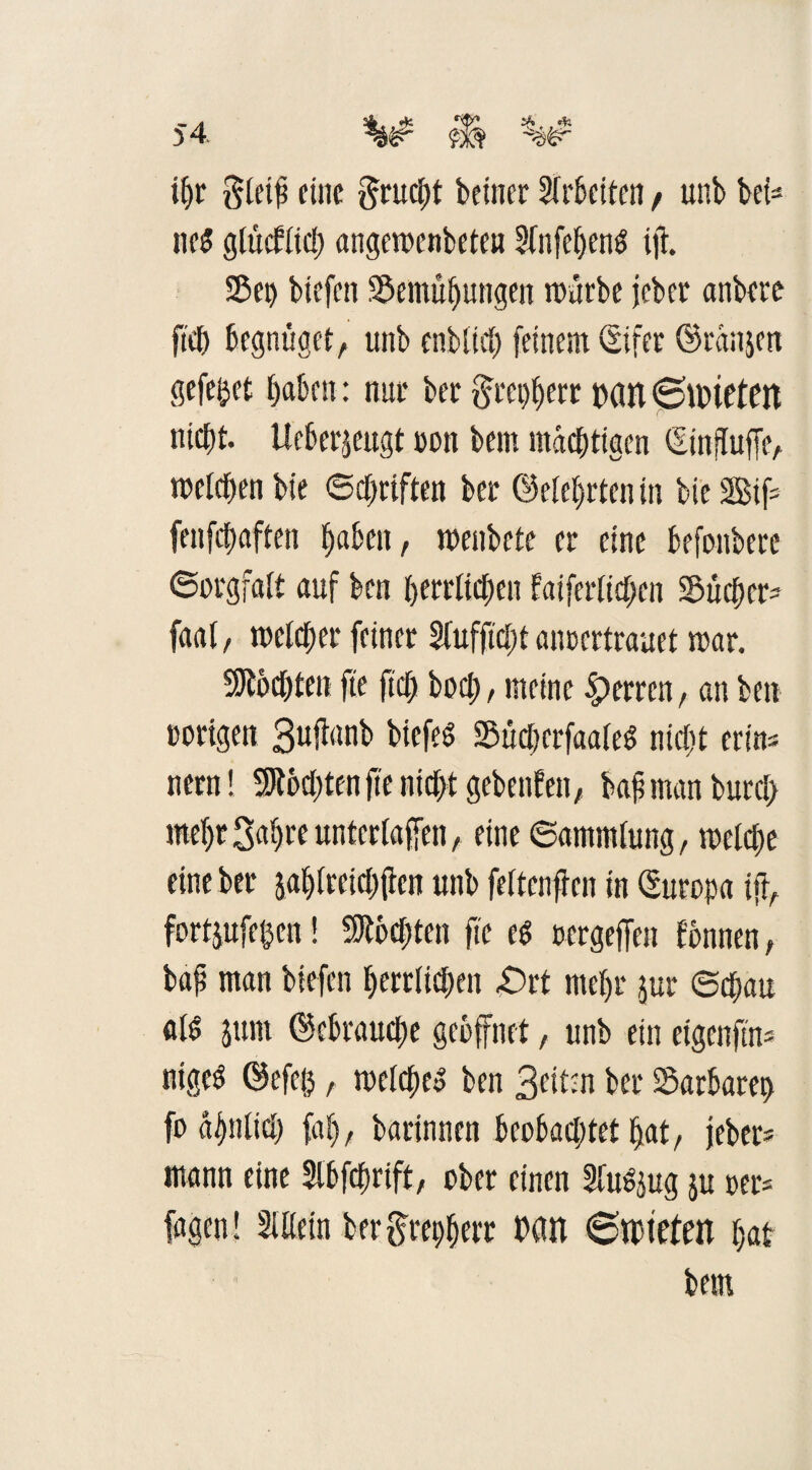 ihr $leip eine ftrucht beiner Arbeiten , unb bei- ne$ glücflnt) angemenbeteu Sfnfef>enö tft. Sei) biefen Sentübungen mürbe jeber anbere fiel) begnüget, unb enblich feinem ©ifer ©ranjett gefegt haben: nur ber §tet)berr patt ©nneten nicht, lieberjeugt non bem mastigen ©influffe, melden bie ©driften ber ©eiehrten in bieSifc fenfehaften haben, menbete er eine befonbere Sorgfalt auf ben herrlichen bäuerlichen Suchen faal, melcher feiner Sfufficht aimcrtrauet mar. Möchten fte ft$ hoch, meine Herren, an ben »origen 3ujlanb bicfeS Sücljerfaaled nicht erte» nern! 3Jtod)ten fte nicht gebenden, bah man burc!) me&t3al)re unterlaßen, eine ©ammlung, melche eine ber jahlreich jien unb feltenfrcn in ©uropa ifr, fortjufe&en! Mochten fte ed tsergeffen fbnnen, bap man btefen herrlichen £)rt mehr jur ©chau al6 jum ©cbrauche geöffnet, unb ein eigenftm* nigeS ©efc0, melchco ben 3eitm ber Sarbarep fo ähnlich fab, barinnen beobachtet hat, jeber* mann eine Slbfdmft, ober einen MSjug ju »er* fagen! Mein berftrepherr tHtn ©mieten hat bem