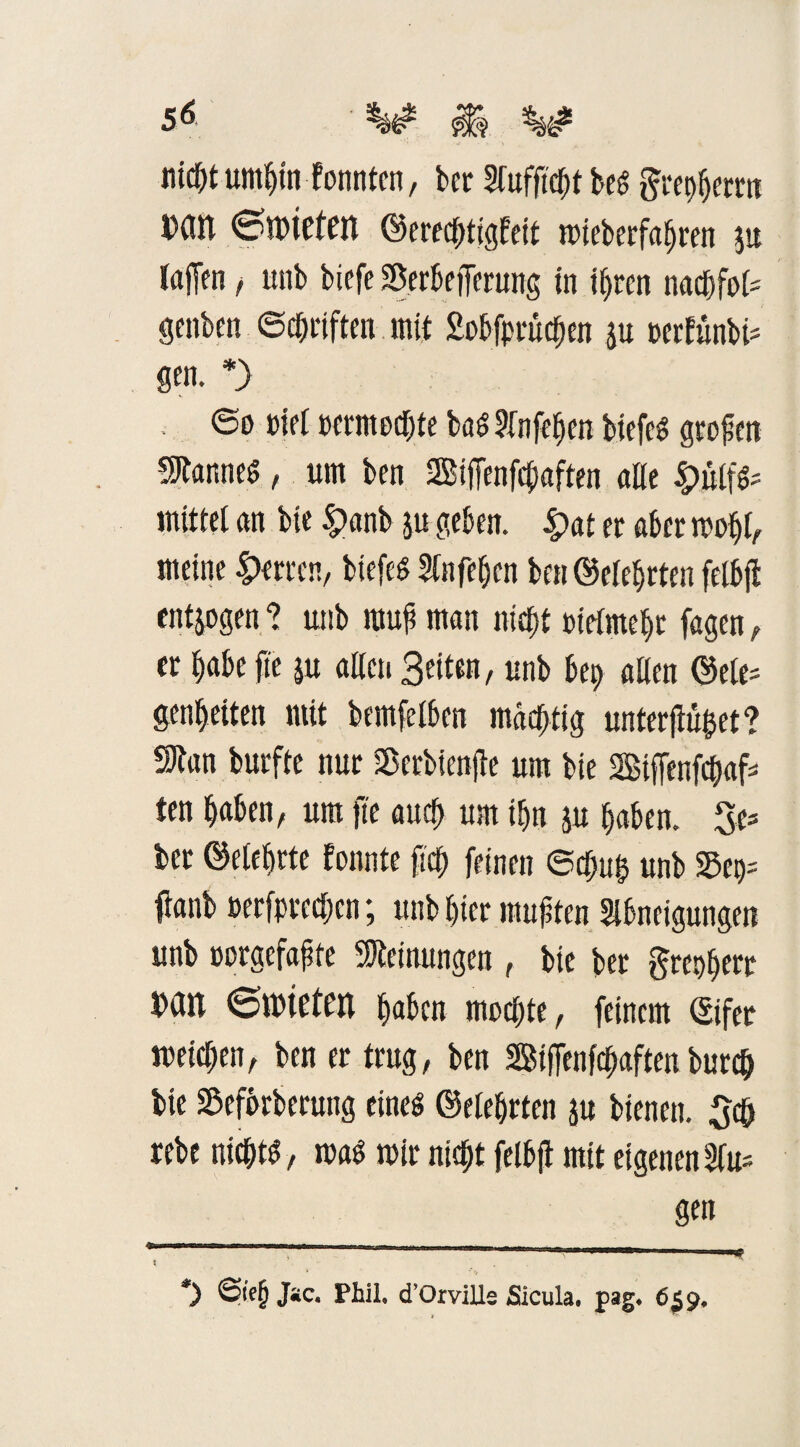 ntc^t umhin tonnten, ber Aufftcht be$ grepherrn Dßtl ©dPteten Gerechtigkeit mieberfahren $u (affen, unb biefe SBerbefterung in ihren nacf)fo(= genben Schriften mit Sobfprüchen ju perfünbt* * gen. *) ©o »iel oermecbte bö$ Sfnfe^en btefcS großen Cannes, um ben SSBifienfchaften alle mittel an bie £>anb ,ju geben. £>at er aber mold, meine Herren, biefeS Anfehcn ben Gelehrten felbjt entzogen ? unb raup man niept oielmehr fagen, er habe fte ju allen Beiten, unb bep allen Gele= genbetten mit bcmfelben mächtig unterflöget? SJtan burfte nur SBerbienjte um bte Biffenfcpaf ten haben, um fte auch um if>n ju haben. 3e= ber Gelehrte konnte fich feinen ©djufc unb Sep= fianb oerfprcdjcn; unb hier mußten Abneigungen unb üorgcfafte Meinungen , bie ber greoherr bdn ©mieten haben modjte, feinem Gifer welchen, ben er trug, ben SBifTenfcpaften burch bte Seforberuttg eines Gelehrten ju bienen. 3d) rebe nichts, rcaS mir nicht felbji mit eigenen Au* gen -..... ..—V Kmmmmmmrnmmm *) Sfoj? J«c. Phil. cTOrville ßacula. pag* 659, i