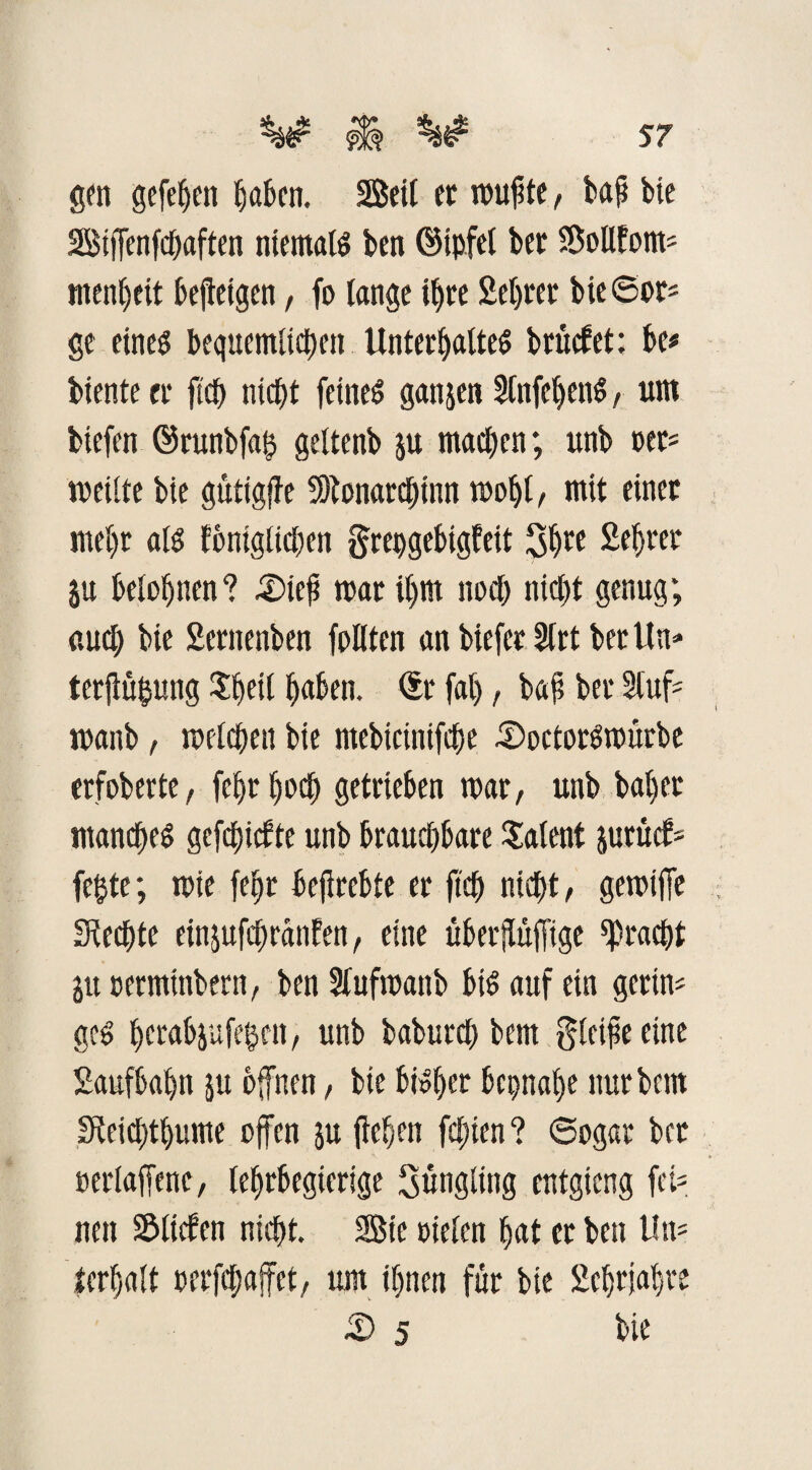 gen gefetjen haben. Seit ec muffte, tafi bie Siffenfchaften niemaß ben ©tpfet bet Sollfoim ntenheit bejteigen, fo lange ihre Sekret bie©or« ge eine^ bequemlichcn Unterhaltes brücbet: be* biente et* fiep nicht feinet ganjen SlnfehenS, um biefen ©runbfa$ gettenb ju machen; unb nee* weilte bie gütigfie 3)tonarct)inn mohl, mit einer mehr aß fbnigtichen grepgebigfeit 3h^ Sekret ju belohnen? £>icfi mar ihm noch nicht genug; auch bie Serttenben follten an biefer SCrt ber Un» terjlüpung tytii haben. Sr fal), ba£ ber Stuf* manb, welchen bie ntebicinifche .©octorSmürbe erfoberte, fehrhoch getrieben mar, unb bähet manches gefehlte unb brauchbare latent jurücf* fepte; mie fehr befirebte er ftch nicht, gemiffe Siechte einjufchranfen, eine überjtuffige Fracht ju permtnbern, ben Stufmanb bis auf ein gerin« geS herabjufe^en, unb baburch bem gteifse eine Saufbahn ju offnen, bie bisher beinahe nur bem Steichthume offen $u flehen festen ? ©ogar bcc »erlaffene, tehrbegierige Süngting entgieng fei? nett ^tiefen nicht. Sic rieten hat er ben Un= lerhatt oerfchaffet, um ihnen für bie Sehrjahre £> 5 hie