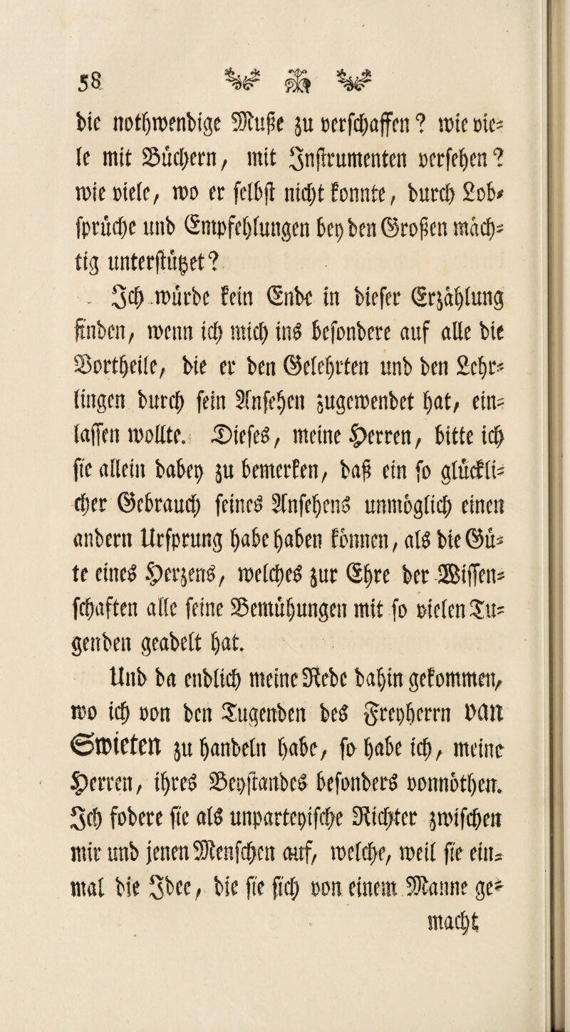 bie notbroenbige Sftuf e ju oerfdmjfen ? mte »tc= le mit Suchern, mit 3nfrumenten oerfeben ? n>ic uicie, roo er felbjt nid;t formte, büret 2ob* fprttcfjc unb (Empfehlungen bep ben ©ropett mdd); tig unterftu^et? 3^ ..mürbe fein (Enbc in biefer (Erjablung ftnben, wenn id; mid) ind befonbere auf alle bie Wertteile, bie er ben ©elebrten unb ben 2cbr< fingen burd; fein 3(nfe^cn jugeroenbet bat, ein= laffen wollte. £>iefed, meine |>erren, bitte id^ fte allein babep ju bemerfen, baf ein fo glücfli* djer ©ebraud; feined Slnfebend unmöglich einen anbern Urfprung habe haben formen, ald bie @ü> te eitted §)er$end, welcped jur ®bre ber Biffen* febaften alle feine 58emül)ungen mit fo Dielen Su- genben geabelt trat. Unb ba cnblicb meine 3febc bal)in gekommen, iDo ich oon ben Sugenben bed grepberrn Mit 6n?teten jubanbeln habe, fo habe ich, meine Herren, ipred Sßepftanbed befonberd ponnotberr. 3cb fobere fte ald unpartepifepe Siebter jwifepett mir unb jenen üftenfepen auf, melcpe, roeil fte eitts mal bie 3bee, bie fte fiep oon einem Spanne ge* maept