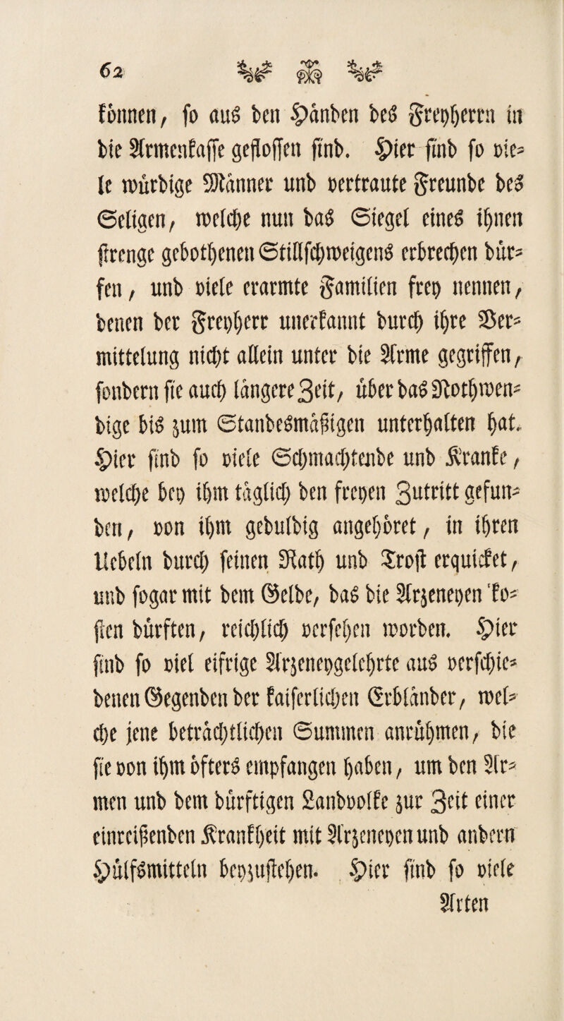 fbttnen, fo aud beit £>ctnben be<5 §rc^ertn tu bie 3frmenfaffe gesoffen ftnb. |>ier ftnb fo Die¬ le ntürbige Scannet unb vertraute greunbe bed ©eligen, tveld&e nun bad Siegel eined t^nen ftrenge gebotenen ©tiHfdjroeigend erbrechen bür* fen, unb Diele erarmte Familien freo nennen, betten ber grepljerr unerfannt butcl) iljre Ser* mittelung ntd;t allein unter bie Sfrme gegriffen, fonbent fte auef) längere3eit/ über badSlotfjmen* bige bid jurn ©tanbedma^igen unterhalten hat. 4>ier ftnb fo Diele ©chmachtenbe unb Äranfe, iDelche bet) ihm tagtid) ben freien 3utritt gefun- ben, Don ihm gebulbig angef;6ret, in ihren liebeln bttrcl) feinen Diath unb Sroü erqutfet, unb fogar mit bem @elbe, bad bie Sfrsenepen to¬ llen bürften, reichlich Dcrfehen toorben. Spter ftnb fo Diel eifrige 3lrpepgeteljrfe aud oerfdjie* betten ©egenbett ber fatferlidmt ßrblanber, tuet* d)e jette beträdjtlichen ©untmen anrühmen, bie fte Don ihm bfterd empfangen haben, um ben 3tr* men unb bem bürftigen Sanboolfe jur 3<ül einer einreißenben $ rauf heit mit 3frpet)cn unb anbern Spülfdmitteln bepiufiejjen. £>ier ftnb fo Diele 2frten