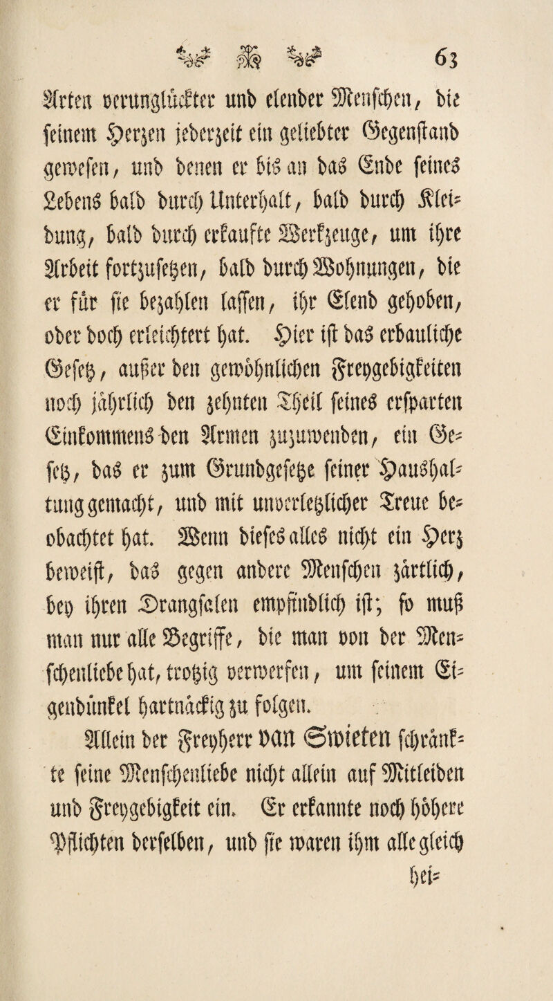 Sfrten oerunglüctter unb etenber SJlenfchen, bie feinem $)er$en jeberjeit ein geliebter ©egenjlanb gewefen, unb benen er bis an bas? (Snbe feines SebenS halb buref> Unterhalt, halb burch $leü bung, halb burch erkaufte Berkjeitge, um ihre STrbett fortjufetjen, halb burch Bohnungen, bie er für fte bejahten taffen, tf>r <Sfenb gehoben, ober hoch erleichtert hat. Spier ijt bas erbauliche @efe$, aufier beit gewöhnlichen ftrepgebigfeiten noch jährlich beit jeffnten Xffetf feines erfparten (SinkommenS ben Firmen jujuwenben, esu ©e* fcö, baS er jum ©runbgefefte feiner S>aus?f)al- tunggemacht, unb mit unoerle&licher Sreue be? obacfjtet hat. Beim biefeS altes nicl>t ein Sperj beweift, baS gegen anberc SJlenfchen jartlich, bei) ihren cSrangfalen empftnblich ijl; fo muh man nur alte begriffe, bie man oon ber SJlem fchenttebehat,troftig oerwerfen, um feinem (St- genbünkel hartnäckig ju fotgesi. Stilein ber grepherr Mit €>tt)teten fcl)cänf= te feine SJtenfchentiebe nicht allein auf SJlitleiben unb grepgebigkeit ein. (Sr erkannte noch höhere Pflichten berfelben, unb fte waren ihm alte gleich hei»