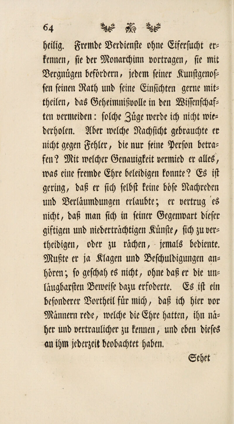Zeitig, gtembc 58etbtcnfle of>nc (Siferfudjt et* fennen, fte bet Söfonarcbinn »ortragen, fte mit SÖergnugen beförbern, jebern feinet ^unflgenof- fett feinen SRatt) unb feine (Einftcbten gerne mtt* Reifen/ baS ©ebeimni^oolle in ben 28ifTenfd)af* ten »etmeiben: fold;e 3üge roerbe ich nicht wie* beri)o(en. 2lber welche Sfacbftcbt gebrauchte er nicht gegen fehlet, bie nur feine ^erfon betra= fen ? 9Rit welcher ©enauigfeit »ermieb er alles, was eine frembe (Ehre beteibigen tonnte? SS ifi gering, baff er ftcb felbjf feine bofe Sftacbreben unb Serlaumbungen erlaubte; er oertrug es nicht, baf man ftcb in feiner ©egenwart btefer giftigen unb niebertraebtigen fünfte/ ftcb poet* tbetbigen, ober p rachen,- jemals bebiente. ÜJtußte er ja f lagen unb S&efcbulbigungen an* boten; fo gefebab es nicht, ohne bafi er bie un* (augbarften Sßeweife bap erfoberte. (Es tfl ein befonberet Sortbetl für mtd;, ba£ ich hier oor Scannern rebe, weldje bteSbre batten, tf)« na* her unb oertraultd;er p fennen, unb eben biefeS an ihm jeberjeit beobadjfet haben. ©ebet