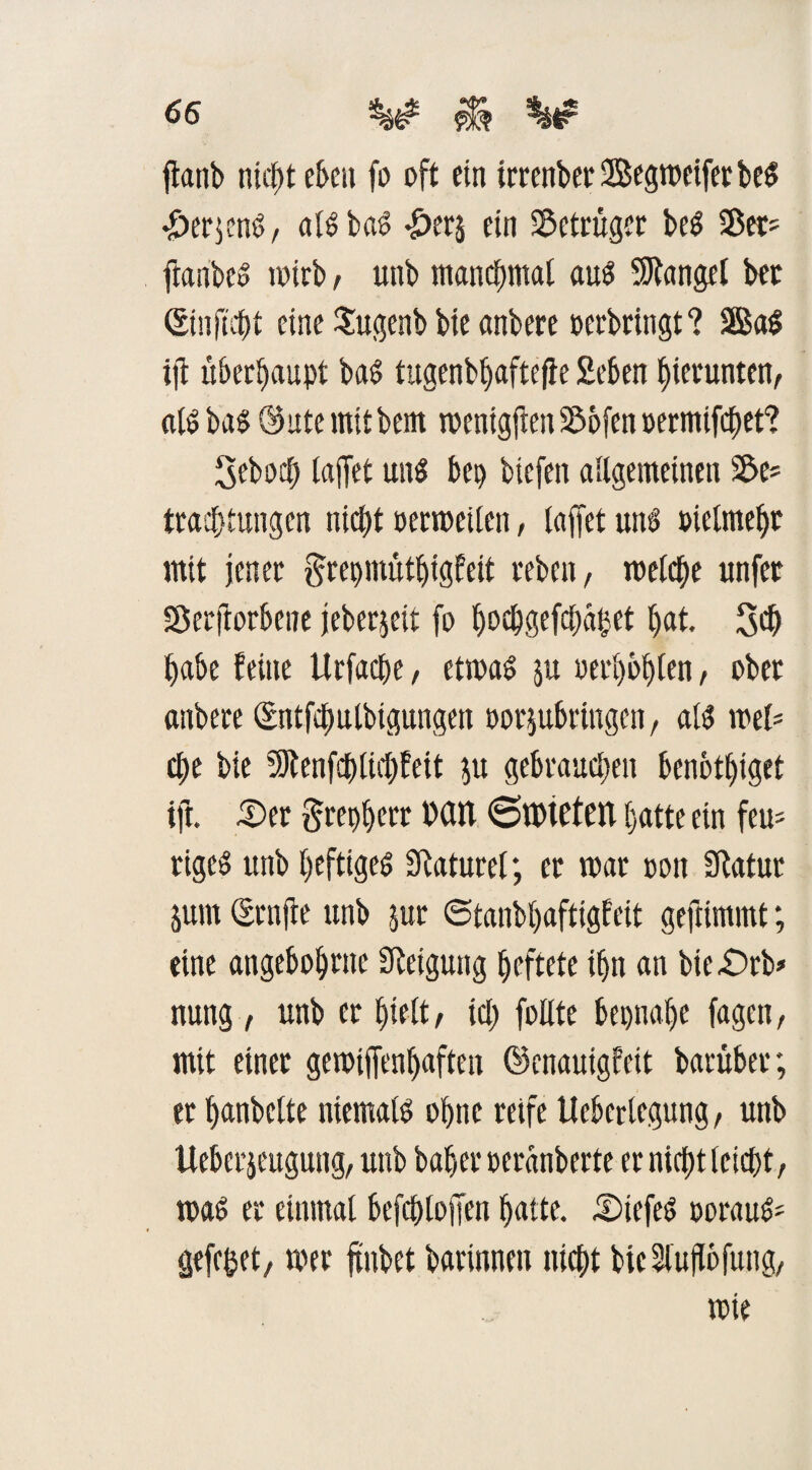 fianb ntc^t eben fo oft ein irrenbee Segmeifer beS •ÖerjenS, alsbaS £ers ein Betrüger beS SBet? ftanbes wirb, unb manchmal aus Mangel bet Sinficht eine Sugenb bie anbere oerbringt? 2ßaS ijt überhaupt baS tugenbpaftefle Seben hierunter «IS bas ©ute mit bem mentgften 23ofen oermifchet? 3ebocp lajfet uns bei) biefen allgemeinen s^e- Pachtungen nicht oermeilen, laffet unö oielmehr mit jener grepmütpigfeit rebcit, roelche unfet SSerflorbene jeberjeit fo pocpgefchäpet pat. 30 habe feine Urfacpe, etmaS ju oerpbplen, ober anbere (Sntfcpulbigungen oorjubringen, als ml* epe bie SJtenfcplichfett $u gebrauten benbtpiget ift. S>er grepperr Mit SlPteten patte ein feu= rigeö unb heftiges SRaturcl; er mar oon Statut jum (grnfte unb jur ©tanbpafttgfeit geftimmt; eine angeboprne Steigung peftete ipn an bte£)rb» nung, unb er pielt, icp follte bepnape fagen, mit einer gemijfenpaften ©enauigfeit barüber; er panbette niemals opne reife Ucberlegung, unb Ueberjeugung, unb baper oeranberte er niept leicht, maS er einmal befcploffen patte. tDiefeS oorauS' gefepet, mer ftnbet barinnen niept biclujlbfung, mie