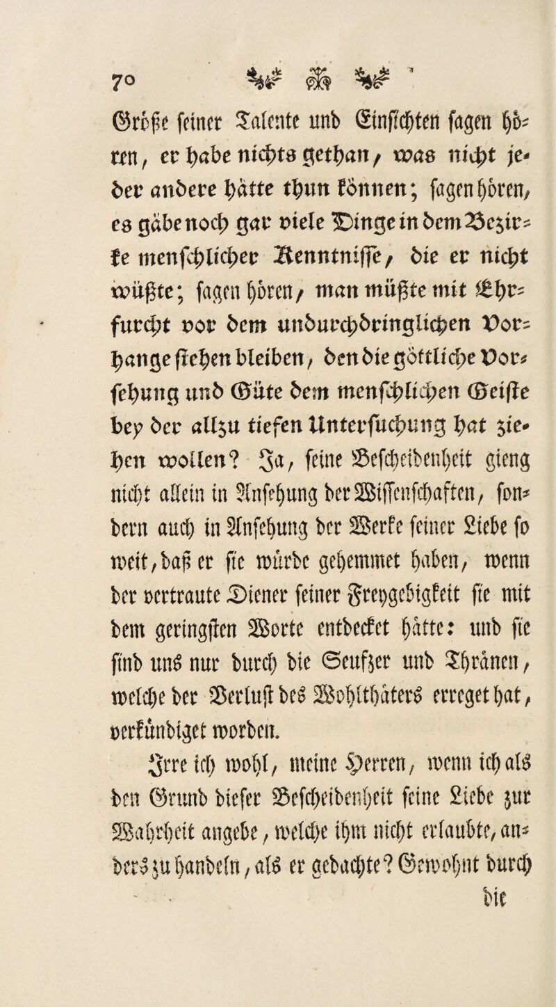 7° ** & * ©rbfe feiner Talente unb Sinftcbten fugen Ijo« ten, er^abeni^tagetljan/ was nid>t je» öer anöere tyätte tbun EÖnnen; fagen bbren, es gabenod) gar »iele 3Dingeinbem23cstrs fe menfdtlicbee Benntnijfe/ bie er nicht trübte; fagen ^oren / tttan müfite mit itty* furcht nor bem unburchbringlichen X>or= bange freien bleiben, ben bie goftltcf?e Vor# fehung unb (Bitte bem menfef)lieben (Seifte bep ber all$u tiefen Unterfuchung bnt Sie» ben wollen? 3a, feine ®efd)eiben()eit gieng nicht allein in 3fnfel)ung berSiffenfcbaften, fon* bern aud) in 3lnfef>ung ber Serie feiner Siebe fo meit,bafser ftc mürbe gebemmet baten; trenn ber rertraute Diener feiner grepgebigfeit ftc mit bem geringen Sorte cntbecEet batte: ttttb ftc ftnb uns nur burcl) bie ©eufjer unb Djränen, melcl)eber Sßerlujf beS Sof)ltbaterö erreget bat, cerlünbiget morben. Srre tcf> mo()(, meine Sperren, wenn ich als ben ©rttttb biefer Sefebeibenbeit feine Siebe jur Sabrbeit angebe , welche iljm nicht erlaubte, an* ber? tu hanbeln, al6 er gebaute? ©emofjtit bureb - • bie
