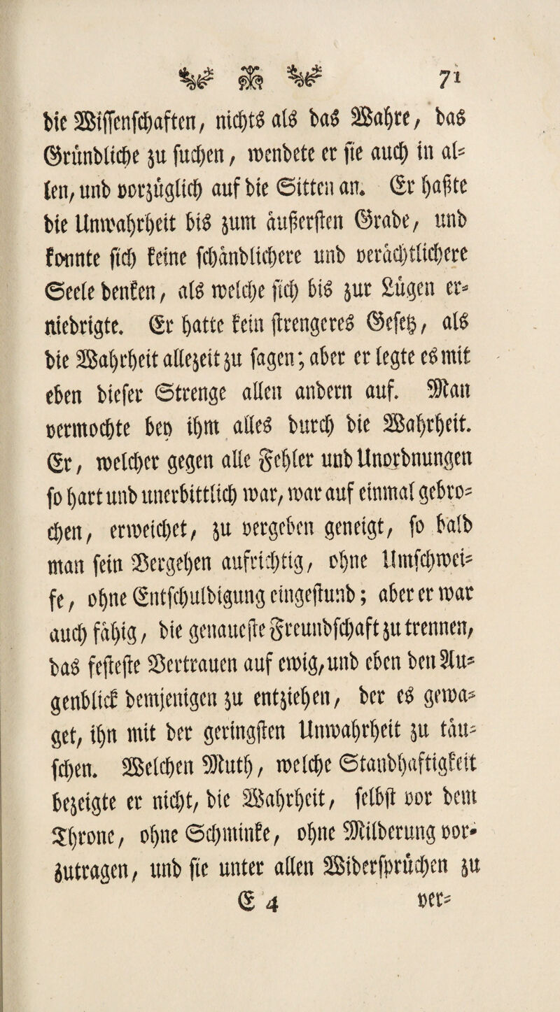 bie StjTenfdbaften, nichts als baS Sabre, bas Srünbliche p fuchen, wenbete et fte auch in al= tcn, unb »orjttgtich auf bte ©itten an. Sr hafte bte Unwahrheit bis prn aufetilen Stabe, unb founte ftdj feine fcöanbücfjere unb »erad)tlicbtre (Seele benfen, a(S welche fiel) bis jut Sügen er- niebrigte. St batte fein jtrengereS Sefet?, als bte Sabrbeit allejett p fagen; aber et legte es mit eben biefer Strenge allen anbertt auf. Sftan »ermodjte ben ihm alles butcb bie Sabrbeit. (Sr, welcher gegen alle gebier unb Unorbnungcn fo bart unb unerbittlich war, war auf einmal gebro- eben, erweichet, p »ergeben geneigt, fo baib man feiu Vergeben aufrichtig, ol)tte Umfcbwei* fe, ohne Stitfchulbigung eingejiunb; aber er war aud) fal)ig / bie genauere greunbfdmft p trennen, baS fefteffe Vertrauen auf ewig,unb eben ben 5lu* genblisf bemjenigen p entpben, ber es gerna* get, ihn mit ber geringen Unwahrheit p tau- fchen. Selchen 9)tuth, welche ©tanbbaftigfeit bejeigte er nicht, bie Sabrbeit, fclbft »or bem throne, ohne ©chminfe, ohne 5Rilberung oor« ptragen, unb fte unter allen Siberfprüchen p S 4 »er*
