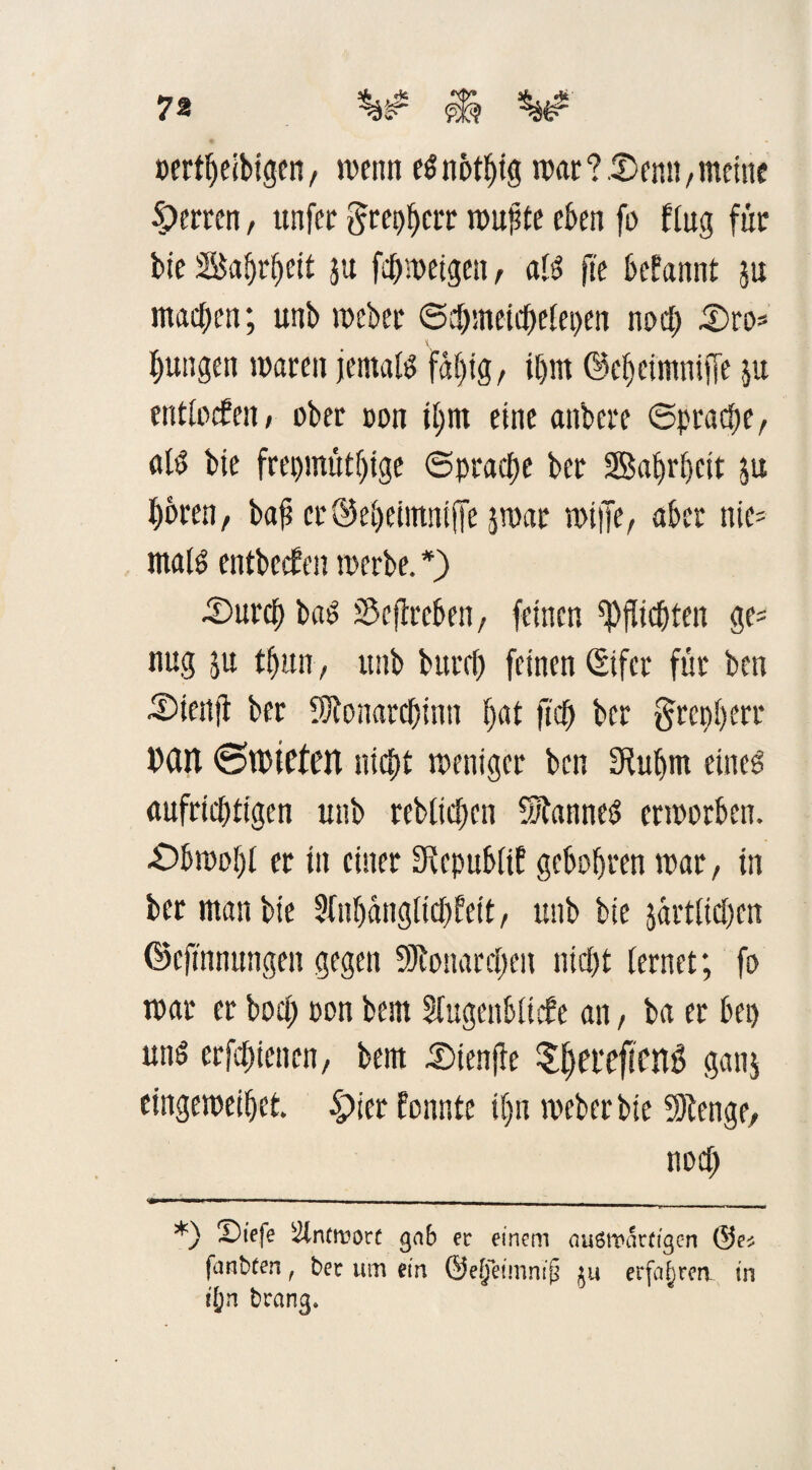 »ertbeibigen / wenn eSnotbig war?.2>enn, meine Herren, ttnfer grepberr wufde eben fo klug für bie Sabrbeit ju fd) wetgen, als fte begannt ju machen; unb weber ©dbmeidjelepen nod) Oro* jungen waren jemals faljtg, il)in ©cbeimntjje ju entlocken, ober oon il;m eine anbere Sprache, «IS bie frepmütl)ige Sprache ber Safirljcir ju f)oren/ bafi cröebeimniffe jmar wiffe, aber nie= malS entbeck en werbe. *) Ourcb bas Streben, feinen Pflichten ge? nug ju tf)iw, unb bttrrf) feinen ßtfer für ben Oienjl ber SRonarctjinn b<tf ftcfj ber §repberr Dan 6tt)iefett nicht weniger ben SRuljm eines aufrichtigen unb rebltdjen Cannes erworben. ■Obwobt er in einer Republik gebobren war, in ber man bie Anhänglichkeit, unb bie jarttidjen ©eftnnungen gegen SRonardpen nicht lernet; fo war er bod) Pon bem Augenblicke an, ba er bep uns erfdnenen, bem Oienfie ^eveftenö ganj eingeweibet. £>ier konnte it)n weber bie 9Renge, nod) *) Sbtefe Slntroort gnb ec einem nuSttwtigcn ©es |anbfen, bec um ein ©efj'eimnijj 511 erfahren in i'Ön brang.