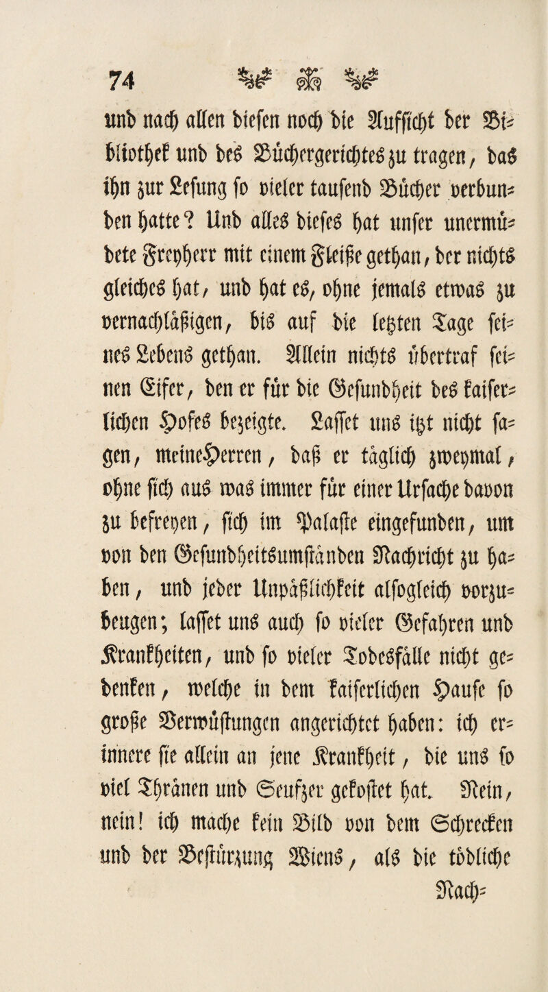 unb nacf) alten biefen noch bie Slufftcpf ber fdU biiotpef ltnb beb SSücpcrgericpteb $u tragen, bab ipn jur 2efung fo Dieter taufenb Sucher üerbun* ben patte ? Unb atleb btefcS bat unfet unermü* bete grepperr mit einem gleite getban, ber nicptb gteicpeb bat/ unb bat eb, ebne jemals etmab ju oernaeptäpigen, bib auf bte legten Sage fei' ueb Sebenb getban. Sftlein nichts ubertraf fei« nen (Eifer, ben er für bie ©efunbpeit beb faifer* lieben £ofeb bejeigte. Saffct unb igt nicht fa* gen, mcine|)erren, bap er täglich jmepmal, ebne fiel) aub mab immer für einer Urfacbe baoon ju befrepen, fiep im ^atafle eingefunben, um Don ben ©cfunbpeitbumftanben SRacpricpt ,ju pa= ben, unb jeber ünpaptiepfeit alfogleicp oorju= beugen; laffet unb auch fo Dieter ©efapren unb Äranfpeiten, unb fo Dieter Sobebfalle ntept ge* benfett, roelcpe in bent faifertiepen |)aufe fo grope SBerrottjhtngen angerieptet paben: icp er* innere fte allein an jene $ranfpeit, bie unb fo »iel Sprinten unb ©eufjer gefojtet pat SReüt, nein! icp maepe fein SMtb oon bem ©epreefen unb ber üöejhtrtiung Siettb, atb bie tbbltcpe £Racp=
