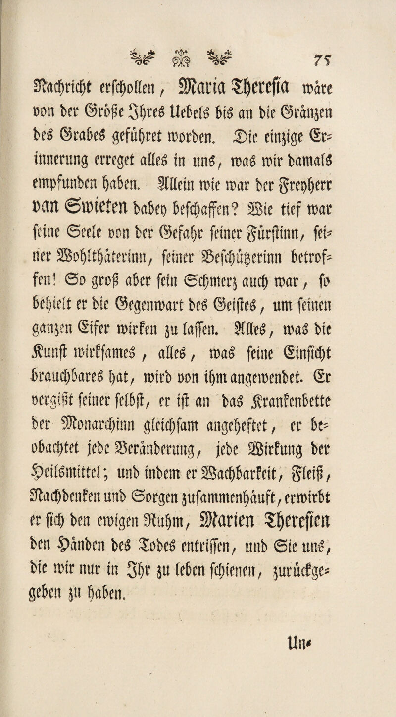 7^ Sfacbricbt erfaßen, Sparta Sf)etefKt wäre ßon ber ©rofse Sbreg Uebeig big an bie ©ranjen beg ©rabeg gefüljret worben. JDie einzige ©r* innerung erreget aßeg tn ung, wag mir bamaig empfunben haben. Mein wie war bcr grep^crr »an 6ttHefeit habet) befcbaffen? Sie tief war feine (Seele non ber ©efabr feiner gttrjiinn, fei* ner BobUbaterinn, feiner Sefcbügerinn betrof* fen ! @0 gro(? aber fein ©cbmerj auch war, fo behteit er bie ©egenwart beg ©eijfeg, um feinen ganzen ©ifer wirfen ju (affen. Meg, wag bie unfl wirffameg , aßeg, wag feine ©inftcbt brauchbareg bat, wirb öon ihmangewcnbet. ©r »ergibt feiner fclbjf, er ijt an bag jbranfenbette ber ^lonarcbinn gieicfjfam angebeftet, er be* obacbtet jcbc Scranberung/ jebe Birfung ber ^eiigntittcl; unb inbem er Bacbbarfett, $(eif, £fta<f)benfen unb ©argen sufammen^duft/erwirbt er ftcb ben ewigen Sßubm, harten Sfyerefim ben £>anbctt beg $obeg entriffcn, unb ©ieung, bie wir nur in 3be 5« (eben fcfnenen, guruefge* geben g'u haben.