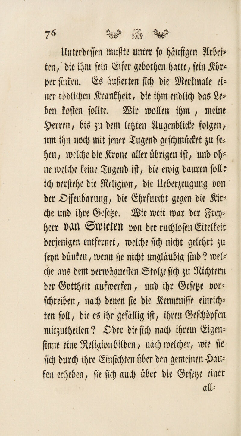 Untcrbcffen mußte unter fo häufigen Sfrbet* ten, bie ihm (ein Sifer geboten ^atte, fein fbr* per ftnfen. St äußerten fiel) bie (Sterfmaie ei* ner toblichen Äranfheit, bie il)in enblich bas 2e* ben foffen faßte. Sir maßen ihm , meine Sperren, bi£ j« bem lebten Sfugenblicfe folgen, um ii)n noch mit jener Sugenb gefdfjmücfet ju (es I)en, meldte bie frone aßerübrigen ifr, unb ohs ne welche feine Sugenb ifl/ bie ewig bauten (oß: ich reifere bie (Religion, bie tleberjeugung ooit ber Offenbarung, bie (Ehrfurcht gegen bie fir* che unb ihre ©efe^e. Sie weit mar ber §rep* herr MU ©mieten Pott ber ruchlofen Siteifeit berjentgen entfernet, welche (ich nicht geiehrt ju fepn bunten, menn fte nicht ungläubig (Inb ? wel* che aus bem permagneffen 6to(je (ich ju Stiftern ber ©ottheit aufroerfen, unb ihr ©efefce por* fchreiben, nach benen fie bie f enntniffe einriß}* ten (oß, bie cs ihr gefäßig iff, ihren ©efchbpfen mitjutheiien ? Ober bie ffch nach ihrem ©igen* (tune eine (Religion bitben, nachmelcher, mie fte (ich burch ihre Sitiffchten über ben gemeinen -£)au; feit erheben, fte (ich auch über bie ©efeße einer aß-