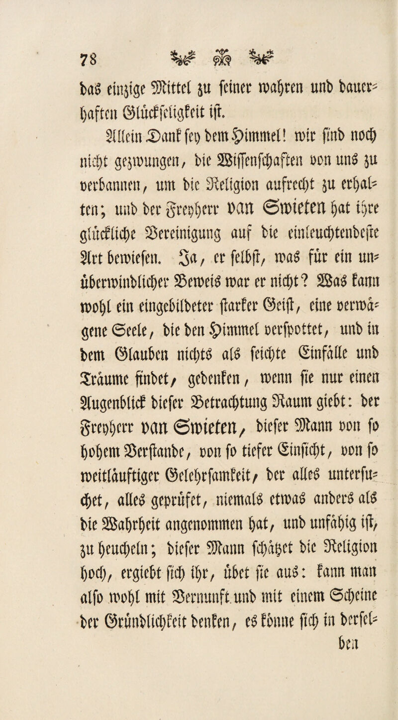 bag einige bittet ju feinet wagten unb bauet* haften ©tücffctigfcit ift. Stttcin J£>anf fet> bem §)immet! mit ftnb noch nicht gelungen, bie Siffcnfcbaften tonung ju terbannen, um bie Religion aufrecht ju erbat* ten; unb bet gte^ett »an @t»te£cn hat ihre glücfiiche Bereinigung auf bie einteuct)tenbefre SCrt bemiefen. 3n, et felb|T/ mag für ein un* überminbticher Bemeig mar et nicht? 2Sag fann moht ein eingcbitbeter jtarfer ©eift, eine terma* gene Seele, bie ben Fimmel tcrfpoitet, unb in bem ©tauben ntchtg afg feichte ©infatte unb Traume ftnbet, gebeuten, menn fte nur einen Sfugenbttct biefet Betrachtung 3baum giebt: bet grenbctr »an 6nue£en/ biefet Btann ton fo hohem Bcrftanbe, ton fo tiefet ©inficht, tonfo meittauftiger ©elebrfamt'eit/ bet atieg unterfu* <bet, alleg geptüfet, niematg etmag anbergatg bie Bahrhcit angenommen hat/ unb unfähig ifi/ ju heuchetn; biefet 5)lann fehlet bie Religion hoch/ etgiebt fich it)t/ übet fte aug: fann man alfo moht mit Betnunft. unb mit einem Scheine bet ©rünbtichfett ben?cn, eg tonne fich in berfct* ben