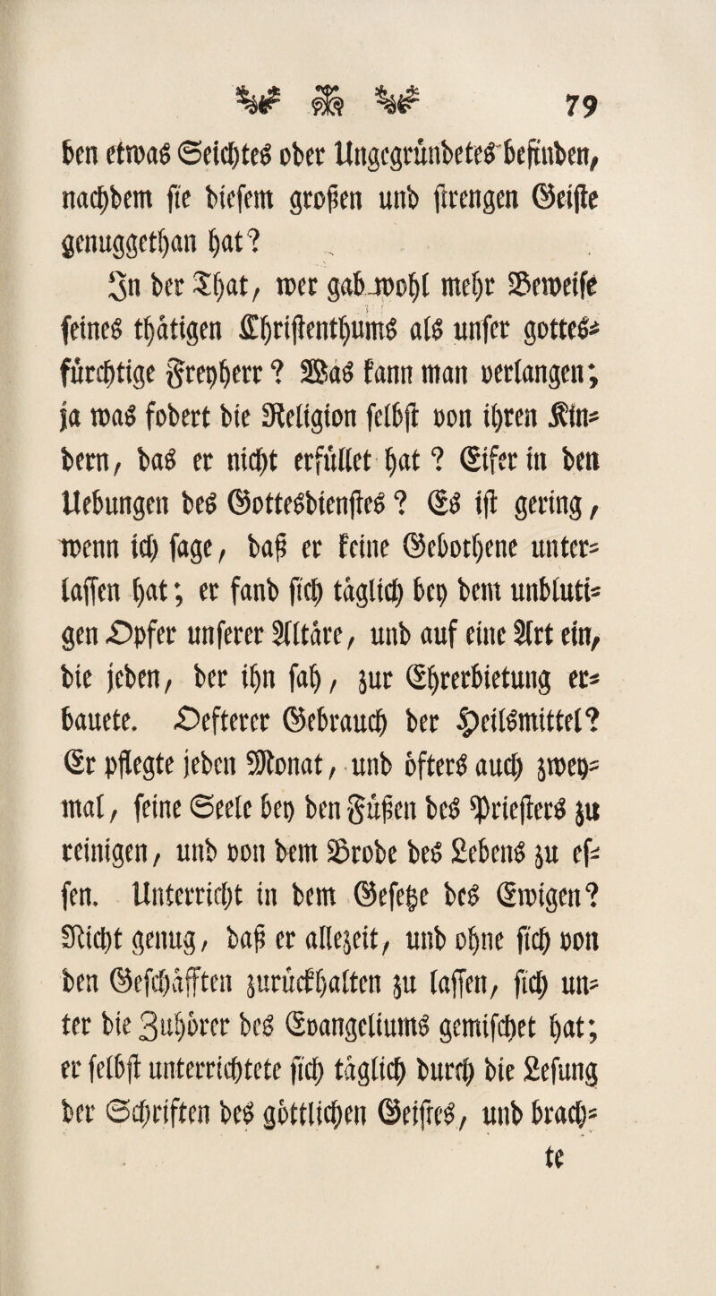 feen etroas ©eicfeteS ober UngegrunbeteS’feeftnben, nacfebem fte btefent großen unb firengen ©elfte genuggetfean bat? Sn bet Sfeat, wer gabwofet trte^r SBemeift feines tätigen SfferijtentfeumS als unfec gotteS* fürcfetige gtefefeerr ? BaS f'ann man »erlangen; |a was fobert bie Seligton felbjt oon ihren f in« bern, baS er nicht erfüllet feat ? ©ifer in ben Hebungen beS ©otteSbienfteS ? ©S ift gering, wenn ich fage, baß er feine ©ebotfeene unter* iaffen bat; et fanb ftefe täglich befe bem unbluti¬ gen -Opfer unferer Slltäre, unb auf eine SCrt ein, bie jcben, ber il)tt fab, jur ©fererfeietung er* feauete. Oefterer ©ebraucfe ber |>eilSmittel? ©r pflegte jeben SKonat, unb öfters aucfe jroep* mal, feine «Seele bet) ben gußcn beS ^rieflerS ju reinigen, unb oon bem Sdrobe beS £ebetts ju ef fen. Unterricht in bem ©efefje beS ©toigen? Siebt genug/ bafi er allezeit, unb ofene ftefe oon ben ©efcbdfften jurücffealten ju taffen, ftefe un* ter bie Sufebrer beS ©oangeliums gemifefeet feat; er felbjt unterrichtete ftefe täglich burefe bte Sefung ber Schriften beS göttlichen ©eifteS, unb braefe* te