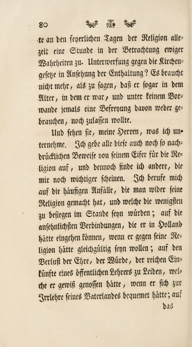 -tc an ben feperttd^cn Sagen ber Religion alle? jcit fine ©tunbe in bei* Betrachtung ewiger Wahrheiten p- Unterwerfung gegen bie Kirchen* gefe^e in Slnfefjung bet (Enthaltung ? (SS braucht nicht mehr, aisp fagen, bah er fogar in beut SUter, in bem er war/ unb unter feinem Bor; manbe jemaß eine Befreiung baoon webet ge* brauchen, noch plaffen wollte. Unb fehen fit, meine Herren, was ich un* terneljme. 30 gebe alle biefe auch noch fo nach5 brucflichen Beweife oon feinem (Eifer für bie 3te* ligion auf, unb bennoch ftnbe ich anbere, bie mir noch wichtiger fcheinen. 30 Berufe mich auf bie häufigen Unfälle, bie man wiber feine Religion gemacht hat/ unb welche bie wenigen p befiegen im ©taube fcpn würben; auf bie anfcbntichjien Berbinbungen, bie et in |>ollanb hätte eingehenfbnnen, wenn er gegen feine Sie* ligion hätte gleichgültig fepn wollen; auf ben Bcrlujt berühre, ber Würbe, bet reichen (Sin* fünfte eines öffentlichen SeljterS p Selben, wcl* che er gewih genoffen hätte, wenn er fleh pr Irrlehre feines BaterlanbeS bequemet hätte; auf baS