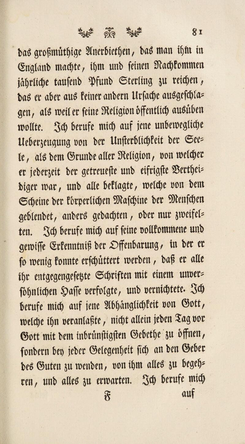 tag grofmüthige 5fner6tet^cit, bag man iljftt in CSngtaab machte, ihm unb feinen Sfachfommen jährliche taufenb ^funb Sterling p reichen, tag er aber aug feiner anbern Urfache auggefc&la* gen, alg weilet feine Religion öffentlich augüben wollte. Sei; berufe mich auf jene unbewegliche Ueberjeugung oon bet Unjterblic$feit ber @ee* le, alg bem ©runbe aller Religion, oon welcher er jeberjeit ber getreuere unb eifrigfte 2$ertl)ci* biger war, unb alle beflagte, welche oon betn Scheine ber forderlichen Sftafchine ber 5)fenfchen geblenbet, anberg gebachten, ober nur peifel* ten. Sch berufe mich auf feine oollfommene unb gewiffe ©rfenntnij? ber Offenbarung, in ber et fo wenig fonnte erfchüttert werben, baß er alle ihr entgegengefe&te ©chriften mit einem unter* föhn liehen $>affe oerfolgte, unb oernichtete. Sd) berufe mich auf jene 2tbbanglicf)feit oon ©ott, welche ihn oeranlaßte, nicht allein jeben Sag oot ©ott mit bem inbrünitigjten ©ebethe p offnen, fonbern bet) jeber ©elegenljeit ftch an ben ©ebet beg ©Uten p wettben, oon ihm alleg p begeh* ren, unb alleg p erwarten. 3<b berufe mich 8 auf