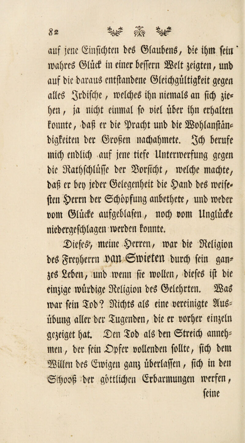 auf jene ©injtchten beö ©laubeng, bie ihnt fein ‘ wahres ©lüd? in einer beffern 2Bcft jeigten, unb auf bie baraitö entfknbene ©leichgültigfeit gegen alles Srbifcfje, rürtcfje^ ihn niemals an fid) jie® hen, ja nicht einmal fo oiel über i£>n erhalten founte, bafi er bie Fracht unb bie Boljlanjiane bigfeiten ber ©rojien nad)al)mete. 3$ berufe mich enbltch auf jene tiefe Unterwerfung gegen bie 3tatf)fcl)lüjle ber Sorficfjt, welche machte/ bafi er bei) jeber ©elegenheit bie Spanb beS weife» ften £)errn ber (Schöpfung anbethete, unb weber uom ©lücbe aufgeblafen, noch com Unglücfe niebergefcl)lagen • werben tonnte. 5)iefe^, meine Herren/ war bie Religion beS grerüjerrn IXUV ©töteten burch fein gan¬ zes Sehen, unb wenn fie wollen, biefeS ift bie einjige würbige Religion beS ©eiehrten. Sag war fein $ob ? StichtS als eine oereinigte Slug* Übung aller ber Sugenben, bie er vorher einzeln gcjeiget hat. £>en $ob als ben ©treich anneh* men, ber fein £>pfer »oüenben follte, ft'ch bem Billen beS ©wigeit ganj überlaffen, ftd> in ben Siljooj? ber göttlichen ©rbarmungen werfen, feine