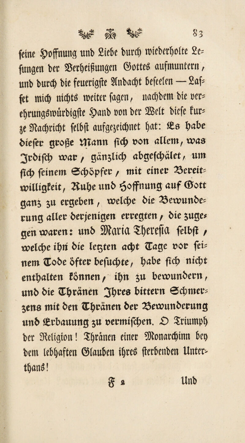 feine Hoffnung ttnb Siebe burcl) nncbetljolte 2e= fungen bec Setzungen Gottes aufmuntern, unb burd) bie feuettgjle 2fnbacf>t befeeien — 2af= fet mich nichts weiter fagen, nad)bem bie »ec* el)tungSn>urbigfte Spanb ton bet Seit biefe tm je Staebricbt fetbfl aufgejeicbnet l)at: (Es habe biefet gco$e mann ftch non allem, was 3rbifcb war / gänsl*4> abgefchalet, um fiep feinem ©chbpfer / mit einet Setefe Willigkeit, Xupeunb Hoffnung auf (Bott gans $u ergeben, welche bie 23ewunbe; rung aller betjenigen erregten/ bie juge# gen waren: unb üRflrift felbjl / welche ipit bie legten acht ^Tage not fei? nem £obe bfter befuchte, habe ftch nicht enthalten fbnnen / ihn £u bewunbern, unb bie Upranen 3pre8 bittern @^mers jens mit ben tEpnänen ber 25ewunberung unb (Erbauung $u nermifchen. £> Triumph bet Religion! grauen einet 9Jtonarcbinn bet) bem lebhaften Glauben ihres fterbenben Unter* tljanS! $ * Unb