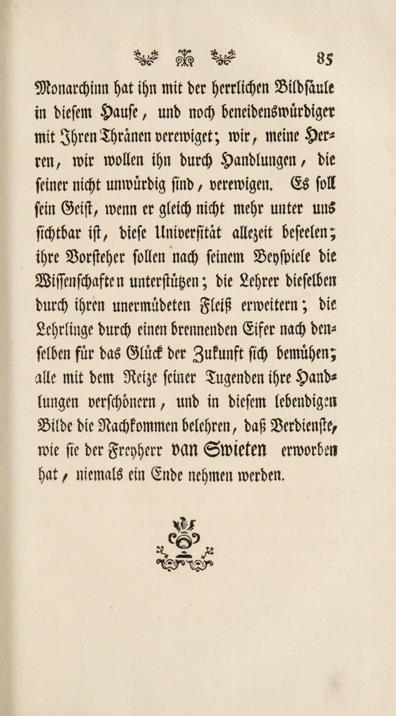 ss tßtonarcljinn hat iljn mit bet herrlichen Silbfaule in btefern Spaufe, unb nod) beneibenSmürbigee mitShren^anenueremiget; mit, meine £er* ren, mir meilen ihn burd) Spanbiutigen, bie feinet nicht unmürbig ftnb, »eremigett. foÄ fein ®eift, menn et gleich nicht mehr unter uns ftchtbar ift, biefe Unmerfitat allezeit befreien; ihre Sorjlehet feilen nach feinem Sepfptele bie SBiffettfchaften unterfiü^en; bie Hehrer biefelbett burd) ihren unermübeten gleiß ermeitern; bie Sehrtinge burd) einen brennenben Stfer nach beit- felben für baS <Mtcf ber B^fanft ftdh bemühen; alle mit bem 3tetje feiner Sugenben ihre £anb* lungen eerfchenern, unb in biefem (ebenbigett Silbe bie 3M)fommen belehren, baß Serbienße, mte fte ber grephett »an ©mieten ermorbe» hat / niemals ein (Snbe nehmen merben. Qt£p X J*