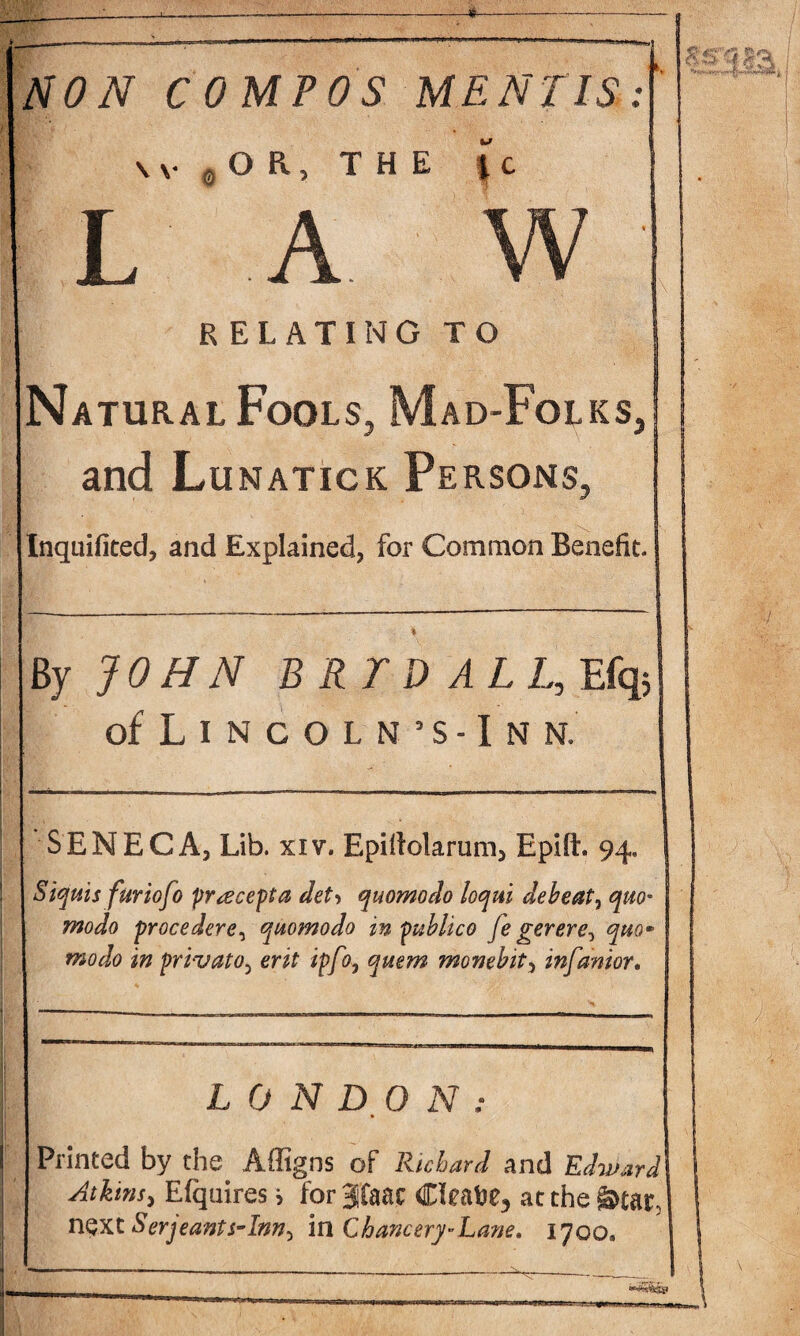 \ v 0 O R, THE { c L A W ' RELATING TO Natural Fools, Mad-Folks, and Lunatick Persons, Inquifited, and Explained, for Common Benefit. ■I By JOHN B RT D ALL, Efq5 of Lincoln’s-Inn. SENECA, Lib. xiv. Epitfolarum, Epift. 94. Siquis furicfo precept a det> quomodo loqni debeat, quo• modo procedere, quomodo in publico fe gerere^ quo* modo in privato, ip/0, monebit, infanior. LONDON: Printed by the Affigns of Richard and Edward Atkins, E(quires > for 3faac Cleave, at the &tar, next Serjeants-Inn^ in Chancery-Lane. 1700,