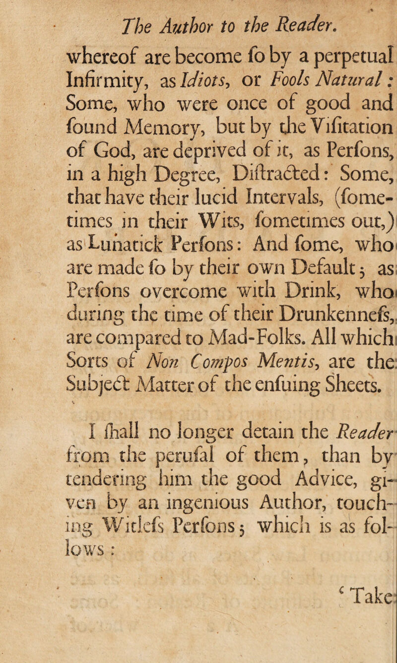 whereof are become fo by a perpetual Infirmity, as Idiots, or Fools Natural: Some, who were once of good and found Memory, but by the Vifitation of God, are deprived of it, as Perfons, in a high Degree, Diftracted: Some, that have their lucid Intervals, (fome- times in their Wits, fometimes out,) as Lunatick Perfons: And fome, who are made fo by their own Default $ as Perfons overcome with Drink, whoi during the time of their Drunkennefs, are compared to Mad-Folks. All which Sorts of Non Compos Mentis, are the. Subjedt Matter of the enfuing Sheets. I fhall no longer detain the Reader from the perufal of them, than by tendering him the good Advice, gi¬ ven by an ingenious Author, touch¬ ing Witlefs Perfons 5 which is as fol¬ lows : c Take