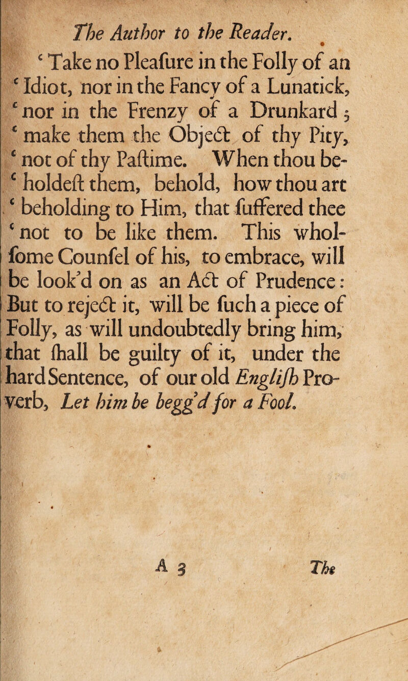 The Author to the Reader. • c Take no Pleafure in the Folly of an ‘ Idiot, nor in the Fancy of a Lunatick, c nor in the Frenzy of a Drunkard 5 ‘ make them the Objedt of thy Pity, ‘ not of thy Paftime. When thou be- c holdeft them, behold, how thou art ‘ beholding to Him, that fufFered thee ‘ not to be like them. This whol- fome Counfel of his, to embrace, will be look’d on as an Adt of Prudence : But to rejedt it, will be fuch a piece of Folly, as will undoubtedly bring him, that lhall be guilty of it, under the hard Sentence, of our old Englijh Pro¬ verb, Let him be beggd for a Fool. \ Tht