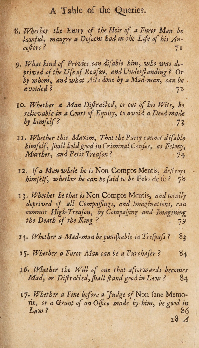 $♦ Whether the Entry of the Heir of a Furor Man he lawful, maugre a Defcent had in the Life of his An- cefiors ? 71 9. What kind of Vrivies can difable him, who was de¬ prived of the ZJfe of Reafon, and Under(landing ? Or by whom, and what Affs done by a Mad-man, can he avoided ? 71 10. Whether a Man DiftraBed, or out of his Wits, be rehevable in a Court of Equity, £0 avoid a Deed made by himfelf! 7? 21. Whether this Maxim, That the Tarty cannot difable himfelf Jhall hold good in Criminal Caufes * Felony, Mart her, and Tetit Treafon ? 74 12. <3 Ate while he is Non Compos Mentis, de(troys himfelf whether he can be faid to be Felo de fe ? 78 13. Whether he that is Non Compos Mentis* and totally deprived of all Compaffimgs, and Imaginations, can commit High-Treafon, by Compaffing and Imagining the Death of the King ? 79 14. Whether a Mad-man be punifiiable in Trefpafs ! 83 15* Whether a Furor Man can be a Turchafer ! 84 16. Whether the Will of one that afterwards becomes Mady or Difir aBed,jhall (land good in Law ! 84 17. Whether a Fine before a Judge of Non fane Memo- rie, or a Grant of an Office made by him, be good in Law ? 86 18 A