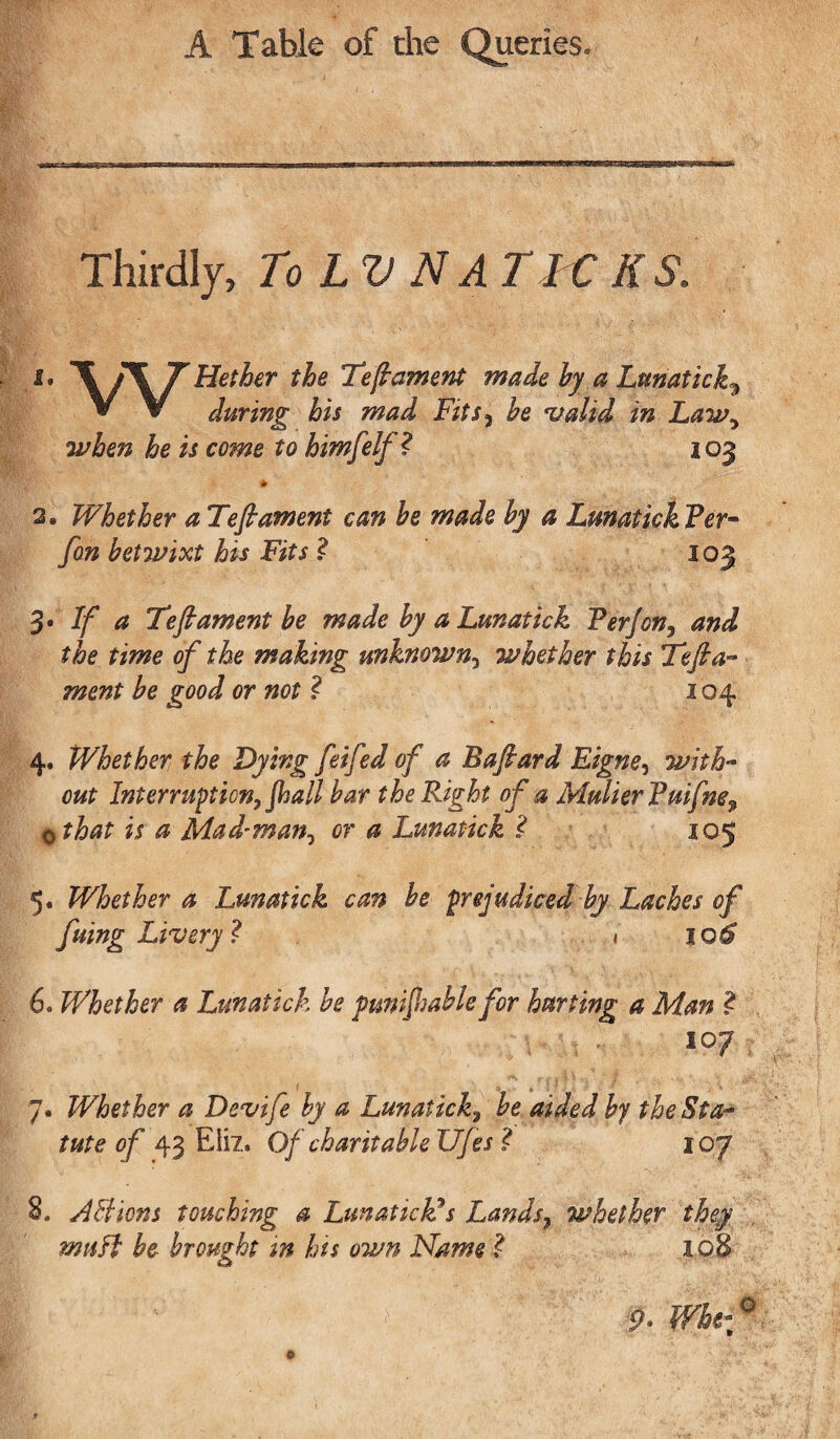 Thirdly, To LV N A TICKS. 1. r Hether the Teft ament made hy a Lunatick3 * V during his mad Fits3 he valid in Law, when he is come to himfelf? 103 * 2. Whether a Teft ament can be made by a Lunatick Per* fan betwixt his Fits ? 103 3. If a Teft ament be made by a Lunatick P erf on, and the time of the making unknown3 whether this Teft a- ment be good or not ? 104 4. Whether the Dying feifed of a Baftard Eigne, with¬ out Interruption, fall bar the Right of a MulierPuifne9 othat is a Mad-man, or a Lunatick ? 105 5. Whether a Lunatick can be prejudiced by Laches of fuing Livery? 1 106 6. Whether a Lunatick be punifable for hurting a Man ? 7. Whether a Devife by a Lunatick, be aided by the Sta¬ tute of 43 Eli?.. Of charitable Ufes ? 107 /Iffions touching a Lunatick? s Lands, whether they muff be brought in his own Name ? 108 9> Whe- o 0