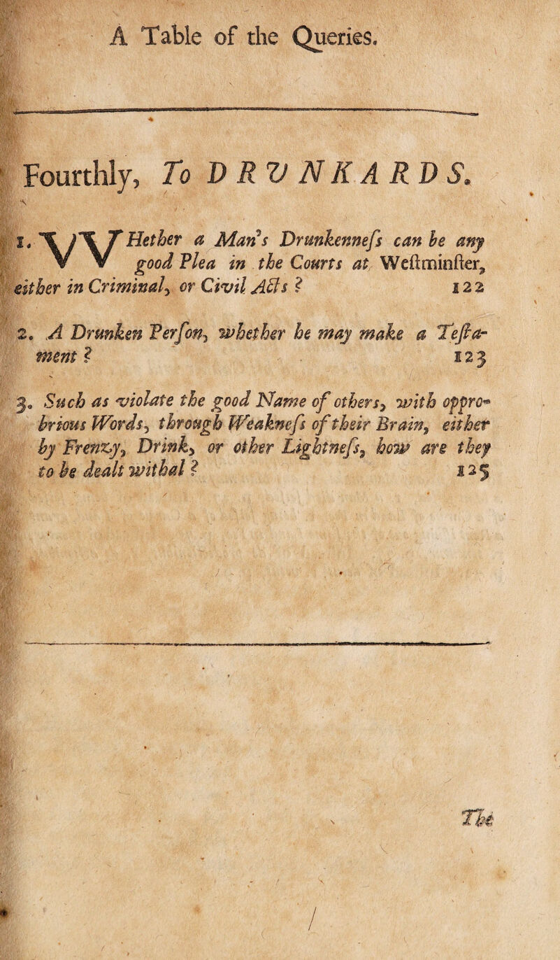 <£ Fourthly, To DRUNKARDS. either in Criminal, or Civil Affis ? 122 2. A Drunken Ferf on3 whether he may make a 'Tefo¬ ment ? 123 Je Such violate the good Name of others3 with oppro^ brtous Words5 through Weaknefs of their Brain% either by Frenzy? Drinks or other Lightnefs9 how are they to he dealt withal ? 125