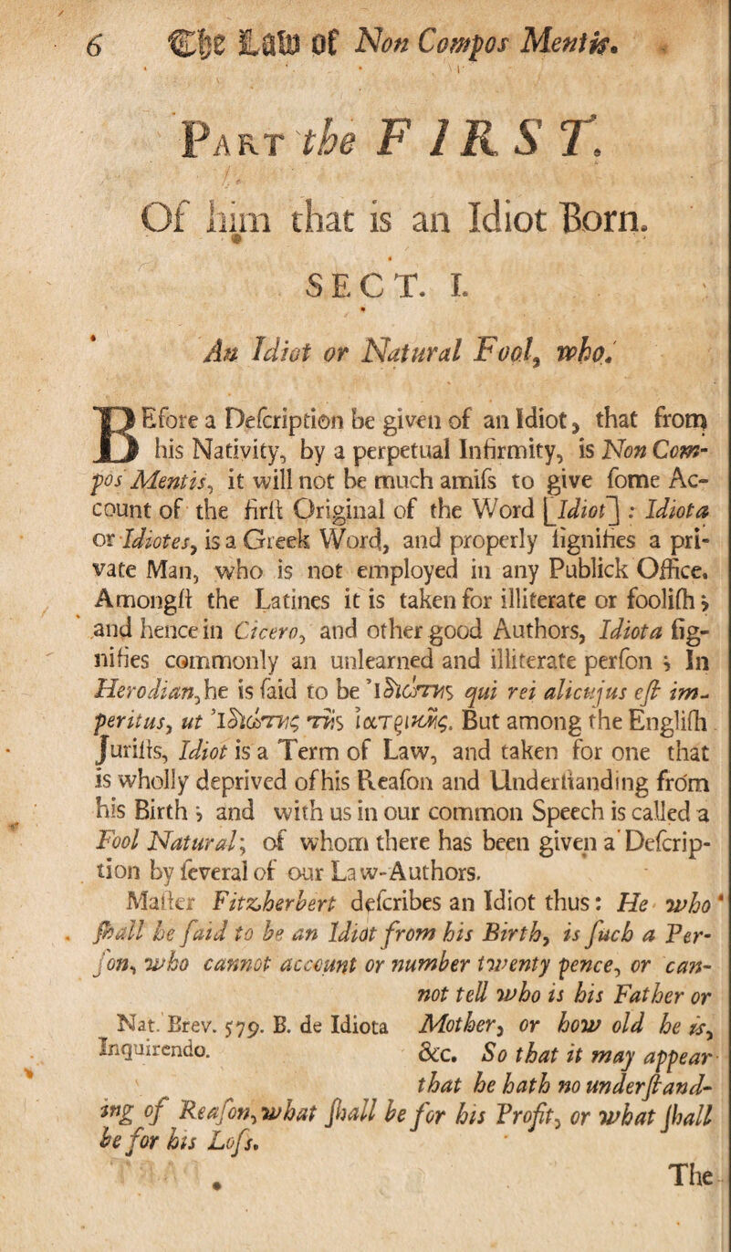 ‘ \ r Part the FIRST. ' ' ■- Of him that is an Idiot Bom. * « SECT. I. # An Idiot or Natural Fool9 who. BE fore a Defer ip don be given of an Idiot, that frona his Nativity, by a perpetual Infirmity, is Non Com¬ pos Mentis, it will not be much amifs to give fome Ac¬ count of the firil Original of the Word [Idioi] : Idiot a or Idiotes, is a Greek Word, and properly iignifies a pri¬ vate Man, who is not employed in any Publick Office, Amongfl the Latines it is taken for illiterate or foolifh > and hence in Cicero, and other good Authors, Idiot a fig- nifies commonly an unlearned and illiterate perfon } In Herodian, he is (aid to be y\$iCfrn$ qui rei alien jus efi im- peritus, ut ’iSuimis t**s iecT^uXg. But among the Englifh Juriiis, Idiot is a Term of Law, and taken for one that is wholly deprived of his Reafon and Under handing from his Birth and with us in our common Speech is called a Fool Natural; of whom there has been given a’Deforip- tion byfeveralof our Law-Authors. Mailer Fitz,herbert deferibes an Idiot thus: He who* {hall be /aid to be an Idiot from his Birth, is fucb a Per- fon, who cannot account or number twenty fence, or can¬ not tell who is his Father or Nat. Brev. 579. B. de Idiota Mother, or how old he Is, Inquirendo. &c. So that it may appear- that he hath no underfiand- wg of Rea fon, what jhall be for his Profit, or what jhall be for his Lofis. The