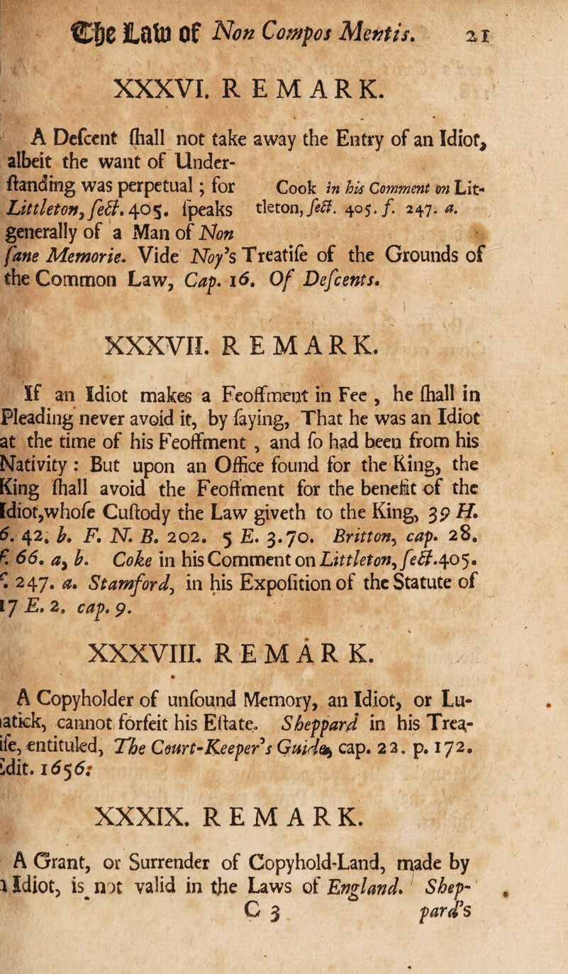 XXXVI, REMARK. A Defcent (hall not take away the Entry of an Idiot, albeit the want of Under- Handing was perpetual ; for Cook in his Comment on Lit- Littleton^fett. 405, fpeaks tleton,/^. 405./. 247.-0. generally of a Man of fane Memorie. Vide JNT^’s Treatife of the Grounds of the Common Law, Cap. 16. Of Defcents. XXXVII. REMARK. If an Idiot makes a Feoffment in Fee , he fhall in Pleading never avoid it, by faying, That he was an Idiot at the time of his Feoffment , and fo had been from his Nativity : But upon an Office found for the King, the King (hall avoid the Feoffment for the benefit of the Idiot,whofe Cuftody the Law giveth to the King, 3pH. 6. 42* b. F. N. B. 202. 5 E. 3.70. Britton, cap. 28. £ 66. a> b. Coke in his Comment on Littleton, f 5. r. 247. a. Stamford, in his Expofitionof the Statute of 17 E. 2. cap. 9. XXXVIII. REMARK. A Copyholder of unfound Memory, an Idiot, or Lu- latkk, cannot forfeit his Eftate. Sheppard in his Trea- ife, entitukd, The Court-Keeper s Guido* cap. 22. p. 172. •dit .1656: XXXIX. REMARK. A Grant, or Surrender of Copyhold-Land, made by } Idiot, is^ not valid in the Laws of England. Shep- C 3 pard’s