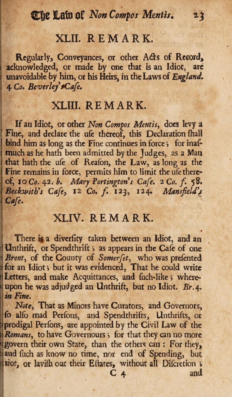 I# XLII. REMARK, Regularly, Conveyances, or other A<Ss of Record, acknowledged, or made by one that is an Idiot, are unavoidable by him, or his Heirs, in the Laws of England, 4 Co. Beverley fiCafe, XLIII. REMARK. If an Idiot, or other Non Compos Mentis, does levy a Fine, and declare the ufe thereof, this Declaration fhall bind him as long as the Fine continues in force > for inaP \ much as he hath been admitted by the Judges, as a Man S that hath the ufe of Reafon, the Law, as long as the Fine remains in force, permits him to limit the ufe there¬ of, 10 Co. 42b. Mary Partington s Cafe. 2 Co. f 5^® Beckwith's Cafe, 12 Co. f. 123, 124. Mansfield? Cafe. X XLIV. REMARK. There is a diverfity taken between an Idiot, and an I Unthrift, or Spendthrift > as appears in the Cafe of one S Brent, of the County of Somerfet, who was prefented I for an Idiot i but it was evidenced, That he could write ^Letters, and make Acquittances, and fuch-like, where¬ upon he was adjudged an Unthrift, but no Idiot. JBr.4. in Fine. Note, That as Minors have Curators, and Governors, ||fb alfo mad Perfons, and Spendthrifts, Unthrifts, or iprodigal Perfons, are appointed by the Civil Law of the Romans, to have Governours for that they can no more govern their own State, than the others can : For they, land fuch as know no time, nor end of Spending, but wot, or lavifh out their Eftates, without all DifcretSon > C 4 and