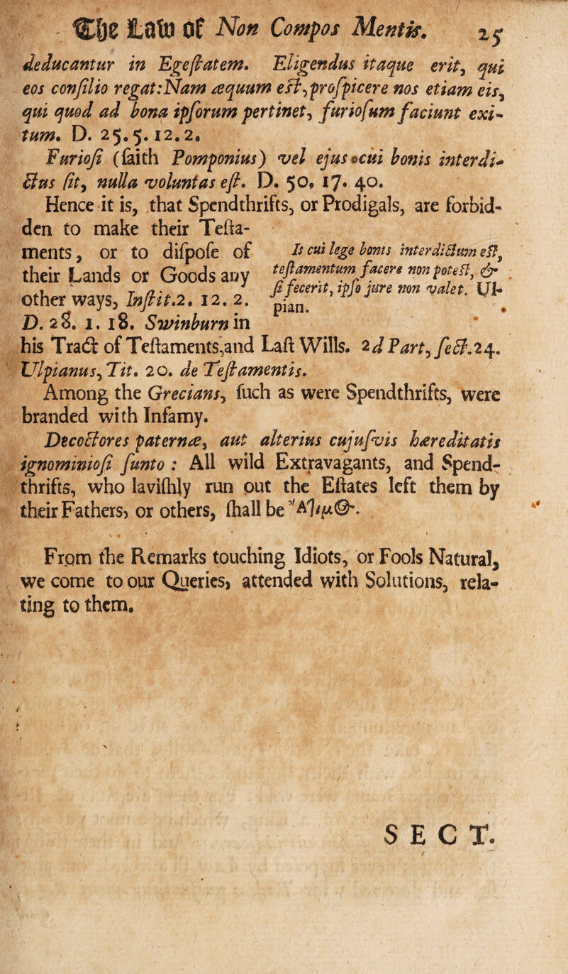 deducantur in Egeftatem, Eligendus itaque erit7 qui cos covfilio regat:Nam cequum eft^profpicere nos etiam eis, qui quod ad bona ipforum pertinet^ furiofum fadmit exi- turn. D. 25.5.12.2, Furiofi (faith Pomponius) vel ejus *cui bonis inter di* Bus (it, nulla 'voluntas eft, D. 5°* 4°* Hence it is, that Spendthrifts, or Prodigals, are forbid¬ den to make their Tefia- ments, or to difpofe of their Lands or Goods any other ways, Inftit,2. 12. 2. D. 28. 1. 18. Swinburn in Is cut lege bonis inter dig urn ef?s teflamentum facere non potefl, & ffecerit, ipfo jure non valet. UI- pian. • his Tradf of Teflaments,and La# Wills. 2d Part^feff.2^, Ulpianus^Tit. 20. deleft ament is. Among the Grecians, fuch as were Spendthrifts, were branded with Infamy. DtcoBores pater nee, aut alterius cujupvis haredkatis ignominiofi [unto : All wild Extravagants, and Spend¬ thrifts, who laviihly run put the Eftates left them by their Fathers) or others, fhall be s' From the Remarks touching Idiots, or Fools Natural* we come to our Queries, attended with Solutions, rela¬ ting to them. SECT.