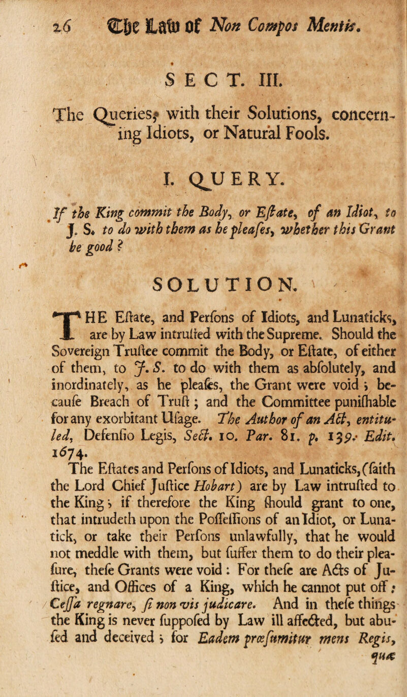 SECT. III. The Queries,® with their Solutions, concern¬ ing Idiots, or Natural Fools. I. QJJERY. If the King commit the Body, or Eft ate, of an Idiot, to J. S* to do with them as hepleafes, whether this Grant he good ? SOLUTION. ^ \ ♦ THE Edate, and Perfons of Idiots, and Lunaticks, are by Law intruded with the Supreme. Should the Sovereign Trudee commit the Body, or Eftate, of either of them, to J. S. to do with them as abfolutely, and inordinately, as he pleafes, the Grant were void* be- caufe Breach of Trud ; and the Committee punifhable for any exorbitant Ufage. The Author of an Act, entit¬ led, Defenfio Legis, Sett, io. Par. 81. p. ijp.* Edit. 1^74. The Edatesand Perfons of Idiots, and Lunaticks, (faith the Lord Chief Judice Hobart) are by Law intruded to the King *> if therefore the King ftiould grant to one, that intrudeth upon the Poffeffions of an Idiot, or Luna- tick, or take their Perfons unlawfully, that he would not meddle with them, but differ them to do their plea- fure, thefe Grants were void : For thefe are Adis of Ju¬ dice, and Offices of a King, which he cannot put off; /CeJJ'a regnare, fi non vis judicare. And in thefe things the King is never fuppofed by Law ill affedled, but abu- fed and deceived > for Eadern prcefumitur mens Regis,