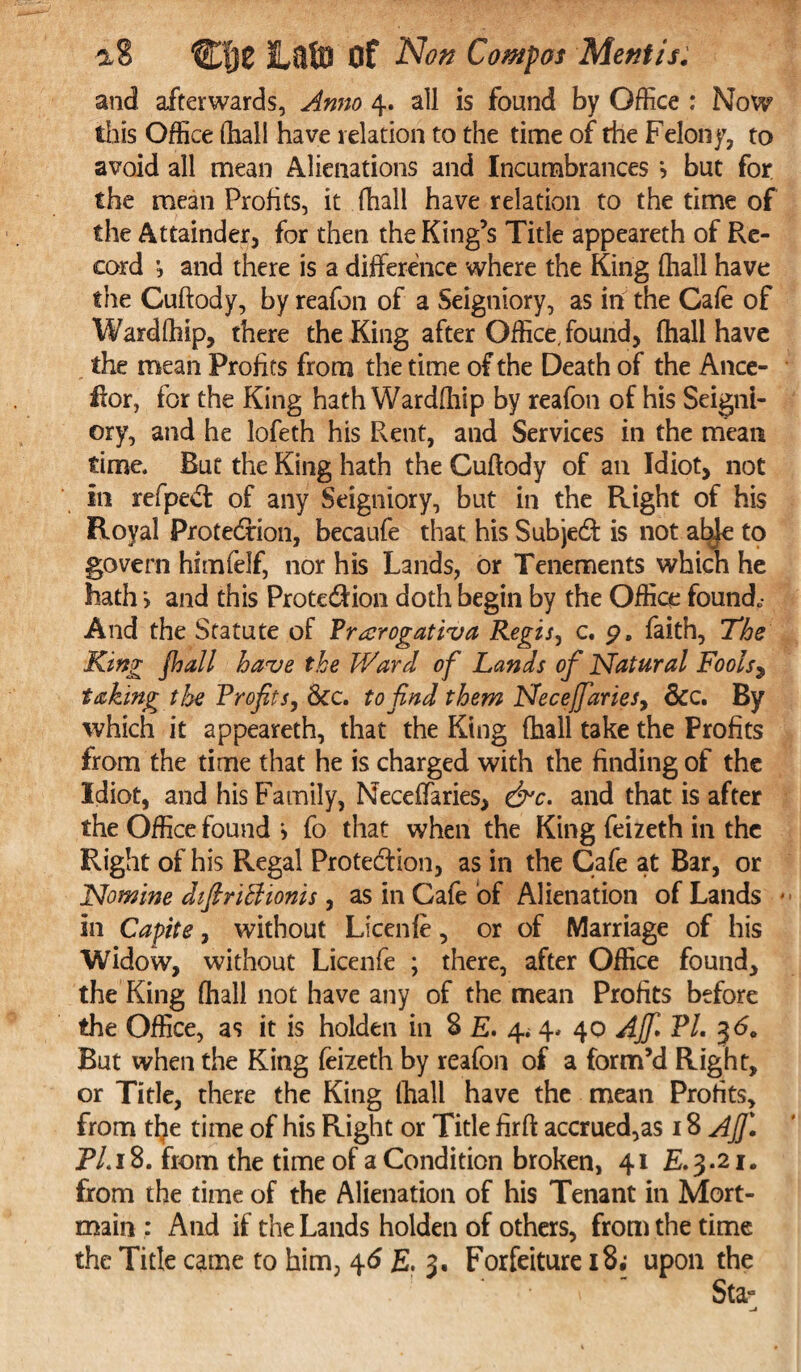 and afterwards, Anno 4. all is found by Office : Now this Office (hall have relation to the time of die Felony, to avoid all mean Alienations and Incumbrances ? but for the mean Profits, it (hall have relation to the time of the Attainder, for then the King’s Title appeareth of Re¬ cord and there is a difference where the King (hall have the Guftody, by reafon of a Seigniory, as in the Cafe of Wardfhip, there the King after Office, found, (hall have the mean Profits from the time of the Death of the Ance- ffor, for the King hath Wardfhip by reafon of his Seigni¬ ory, and he lofeth his Rent, and Services in the mean time. Rut the King hath the Guftody of an Idiot, not in refped of any Seigniory, but in the Right of his Royal Protection, becaufe that his Subject is not abjc to govern himfelf, nor his Lands, or Tenements which he hath > and this Prote&ion doth begin by the Office found* And the Statute of Prarrogativa Regis, c. p. faith, The King pall have the Ward of Lands of Natural Fools$ taking the Profits, &c. to find them Necejfaries, &c. By which it appeareth, that the King fhall take the Profits from the time that he is charged with the finding of the Idiot, and his Family, Neceffaries, &c. and that is after the Office found j fo that when the King feizeth in the Right of his Regal Protection, as in the Cafe at Bar, or Nomine diffiriBionis, as in Gale of Alienation of Lands ♦ in Capite, without Licenfe, or of Marriage of his Widow, without Licenfe ; there, after Office found, the King fhall not have any of the mean Profits before the Office, as it is holden in S E. 4; 4* 40 AJfi PL 3<5. But when the King feizeth by reafon of a form’d Right, or Title, there the King (hall have the mean Profits, from tfye time of his Right or Title firft accrued,as 18 Aj]\ P/.18. from the time of a Condition broken, 41 E.3.21. from the time of the Alienation of his Tenant in Mort¬ main : And if the Lands holden of others, from the time the Title came to him, 46 £, 3. Forfeiture 18• upon the Sta°