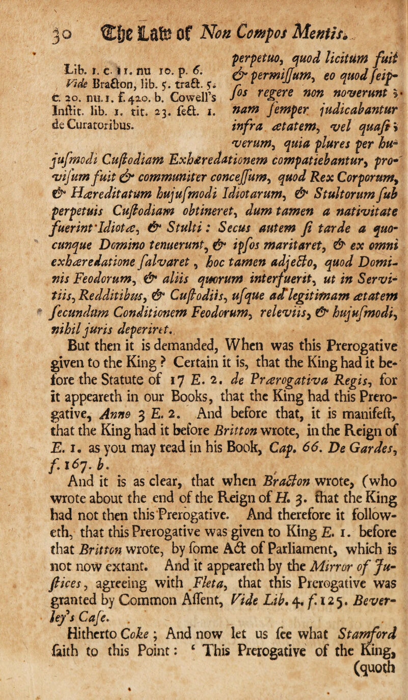 Lib. r. c 11. mi 10. p. 6. Vide Bra&on, lib. 5. traft. c. 20. nu.i. F. 420. b. Cowell’s Inftit. lib. 1. tit. 23. fe£t 1. de Curatoribus. perpetuo, licittim fuit & permijjum, £0 /**/>• /ar regere «0» noverunt *• femper judicabantur infra atatem, vel quafi » verum, quia plures per hu¬ jufmodi Cujiodiam Exh&redationem compatiebantur> fro* vijumfuit & communiter concejfum, Re* Cor for urn, & Hareditatum hujufmodi Idiotarum^ & Stultorum fub f erf etuis Cuftodiam obtineret, a nativitate fuerint'Idiota, & Stulti: Secus autem Ji tarde a quo- cunque Dcmino tenuerunt, ipfos maritaret, ear <?w»i exharedatione falvaret, hoc tamen adjeffo, quod Domi- »m Feodorum, e£* quorum interfuerit, Sen/i- tiis, Redditibzt.r, Cujtodiis, a^ legit imam at at em fecundum Conditionem Feodorum, releviis} & hujufmodi, x?i£// juris defer in t., But then it is demanded. When was this Prerogative given to the King ? Certain it is, that the King had it be* fore the Statute of 17 E. 2. Je Prarogativa Regis, for it appeareth in our Books, that the King had this Prero¬ gative, ^#7*0 3 E. 2. And before that, it is manifeft, that the King had it before Britton wrote, in the Reign of E. 1. as you may read in his Book, Caf. 66. De Gardes, /.I<57.£. f And it is as clear, that when Bract on wrote, (who wrote about the end of the Reign of H. 3. fhat the King had not then this Prerogative. And therefore it follow- eth, that this Prerogative was given to King E. 1. before that Britton wrote, by fome Adf of Parliament, which is not now extant. And it appeareth by the Mirror of Ju¬ ft ices, agreeing with Fleta, that this Prerogative was granted by Common Affent, Vide Lib. 4. f 125. Bever¬ ley's Cafe. Hitherto Coke ; And now let us fee what Stamford faith to this Point: ‘ This Prerogative of the King, (quoth