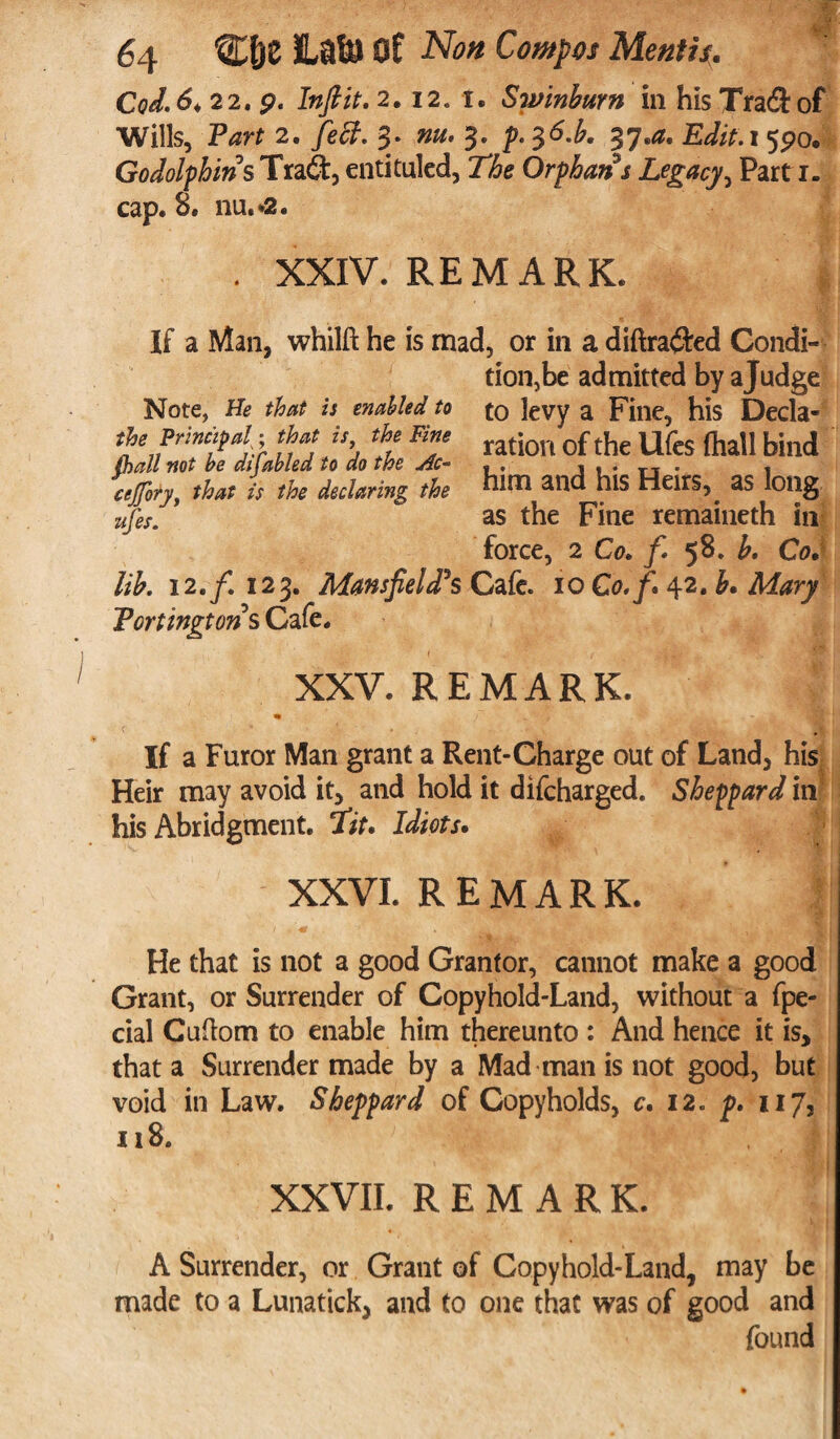 Cod. 6* 22* p. In ft it. 2,12. i. Swinburn in his Tra&of ^Wills, Part 2. fed. 3* 3* p* 37®^® Ldit.x ^po» Go dolphins Tra£t, entituled, Orphans Legacy, Parti, cap. 8. nu.*2. . XXIV. REMARK. If a Man, whilft he is mad, or in a diftra$ed Condi¬ tion, be admitted by a Judge to levy a Fine, his Decla¬ ration of the Ufes fhall bind him and his Heirs, as long as the Fine remaineth in force, 2 Co. f 58. b. Co. lib. 12 .f. 123. Mansfield?s Cafe. 10 C0./. 42. £• Mary Portingtons Cafe. Note, He that is enabled to the Principal; that is, the Fine fhall not be disabled to do the Ac- cejfory, that is the declaring the ufes. XXV. REMARK. If a Furor Man grant a Rent-Charge out of Land, his Heir may avoid it, and hold it difcharged. Sheppard in his Abridgment, fit. Idiots. XXVI. REMARK. He that is not a good Grantor, cannot make a good Grant, or Surrender of Copyhold-Land, without a fpe- cial Cuftom to enable him thereunto : And hence it is, that a Surrender made by a Mad man is not good, but void in Law. Sheppard of Copyholds, c. 12. p. 117, 118. ’ • | XXVII. REMARK. A Surrender, or Grant of Copyhold-Land, may be made to a Lunatick, and to one that was of good and found