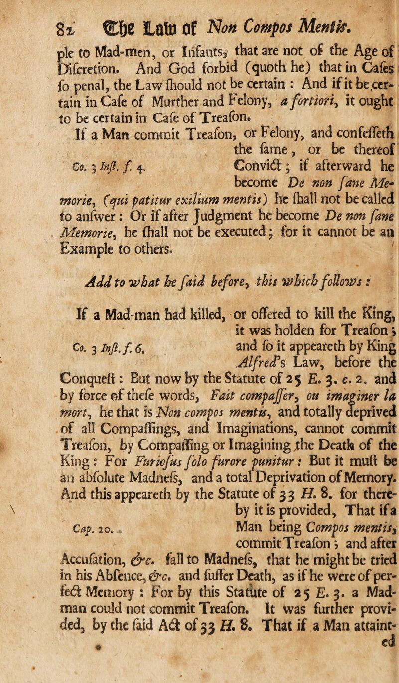 pie to Mad-men, or Infants* that are not of the Age of Difcretion. And God forbid (quoth he) that in Cafes fo penal, the Law fliould not be certain : And if it be .cer¬ tain in Cafe of Murther and Felony, a fortiori, it ought to be certain in Cafe of Treafon. If a Man commit Treafon, or Felony, and confeffeth the fame, or be thereof Co. 3 in ft. f 4. Convidt; if afterward he become De non fane Me¬ mories (qui patitur exilium mentis) he (hall not be called to anfwer: Or if after Judgment he become De non fane Memories he (hall not be executed; for it cannot be an Example to others. Add to what he faid before> this which follows: If a Mad-man had killed, or offered to kill the King, it was holden for Treafon > Co. 3 inft.f 6. and fo it appeareth by King Alfred's Law, before the Conqueft : But now by the Statute of 25 E. 3. c. 2. and by force of thefe words, Fait comparer, on imaginer la mort, be that is Non compos mentis, and totally deprived of all Compaflings, and Imaginations, cannot commit Treafon, by Comparting or Imagining ;the Death of the King : For Furicfus folo furore punitur: But it muft be an abfolute Madnefs, and a total Deprivation of Memory. And this appeareth by the Statute of 3 3 H. 8. for there¬ by it is provided. That if a Cap. 20. Man being Compos mentis* commit Treafon , and after Accufation, &c. fall to Madnefs, that he might be tried in his Abfence, &c, and fuffer Death, as if he were of per¬ fect Memory s For by this Statute of 25 E. 3. a Mad¬ man could not commit Treafon. It was further provi¬ ded, by the faid A<S of 33 H. 8, That if a Man attaint-