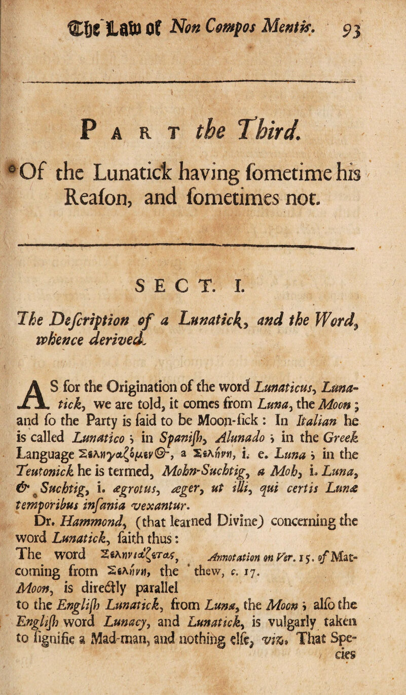 Part the Third. ® Of the Lunatick having fometime his Reafon, and fometimes not. SECT. 1. The Defcription of a Lunatic4, and the Word} whence derivedL AS for the Origination of the word Lunations, Luna- tick, we are told, it comes from Luna, the Moon; and fo the Party is faid to be Moon* lick • In Italian he is called Lunatho b in Spanijhy Alunado b in the Greek Language Ztwya^btAiv®’, a XiKrtvv, i, e. Luna b in the Teutonick he is termed, Mohn-Suchtig, a Mob, L Luna, & o Suchtig, i. <egrotus, teger, ut illi, qui certis Luna temporibus infania vexantur. Dr. Hammond, (that learned Divine) concerning the word Lunatick, faith thus: The word 2sAm'/ct£fcTct?j Annotation m Fsr. 15, ofMat- coming from 2sa^», the * thew, c. 17. Moon^ is dire&ly parallel to the Englifh Lunatick3 from the A/000 > alfo the Englijh word Lunacy, and Lunatick, is vulgarly taken to fignifie a Mad-man, and nothing dfc, That Spe-