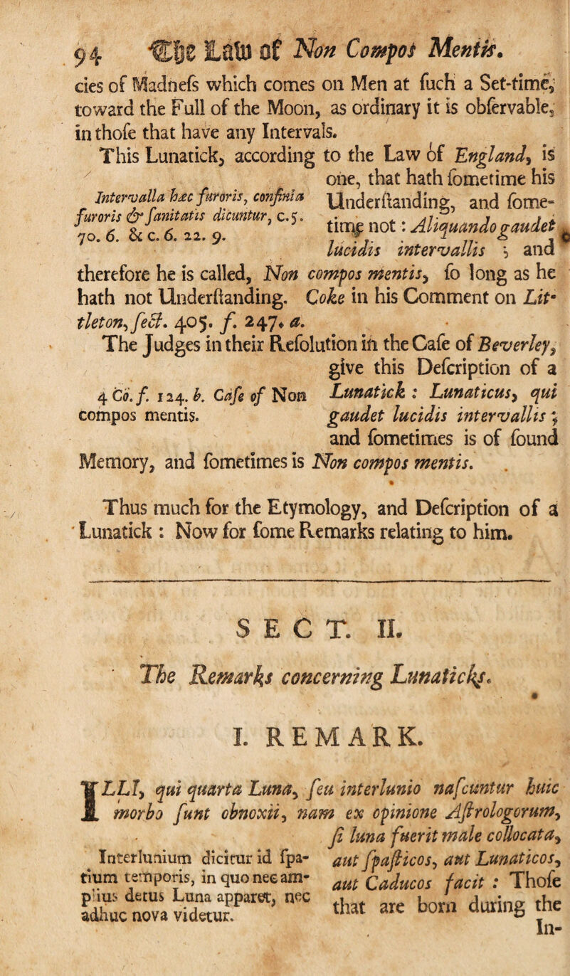cies of Madnefs which comes on Men at fuch a Set-time^ toward the Full of the Moon, as ordinary it is obfervable5 in thole that have any Intervals. This Lunatick, according to the Law 6f England, is one, that hath fometime his Inters alia h<ec farms, confinia UlKjerftanding, and fcme- furoris & anitatis dicuntur, c,e. • jv r » A 70.6. & c. 6. 22. 9. t.mi not: Ahqmndogaudet lucidis mtCYTJcillis \ Slid therefore he is called, Non compos mentis, fo long as he hath not llnderftanding. Coke in his Comment on Litm tleton^fecl. 405. f. 247* a. The Judges in their Refolution in the Cafe of Beverley, give this Defcription of a 4 Co.f 124. b. Cafe of Non Lunatick : Lunattcus, qui compos mentis. gaudet lucidis intervallis ; and fometimes is of found Memory, and fometimes is Non compos mentis. Thus much for the Etymology, and Defcription of a Lunatick : Now for fome Remarks relating to him. SECT. II. The Remarks concerning Lunatickf. I. REMARK. 1 LLf, qui quart a Luna> feu interlunio nafcuntur huic morbo funt obnoxii, nam ex cpinione Afirologorum, Ji luna fuerit male collocata, aut fpafticos, ant Lunaticos, aut Caducos facit : Thofe that are born during the In- Interlunium diciturid fpa- tium temporis, in quo nee am- p'ius detus Luna apparent, n^c adhuc nova videtur.