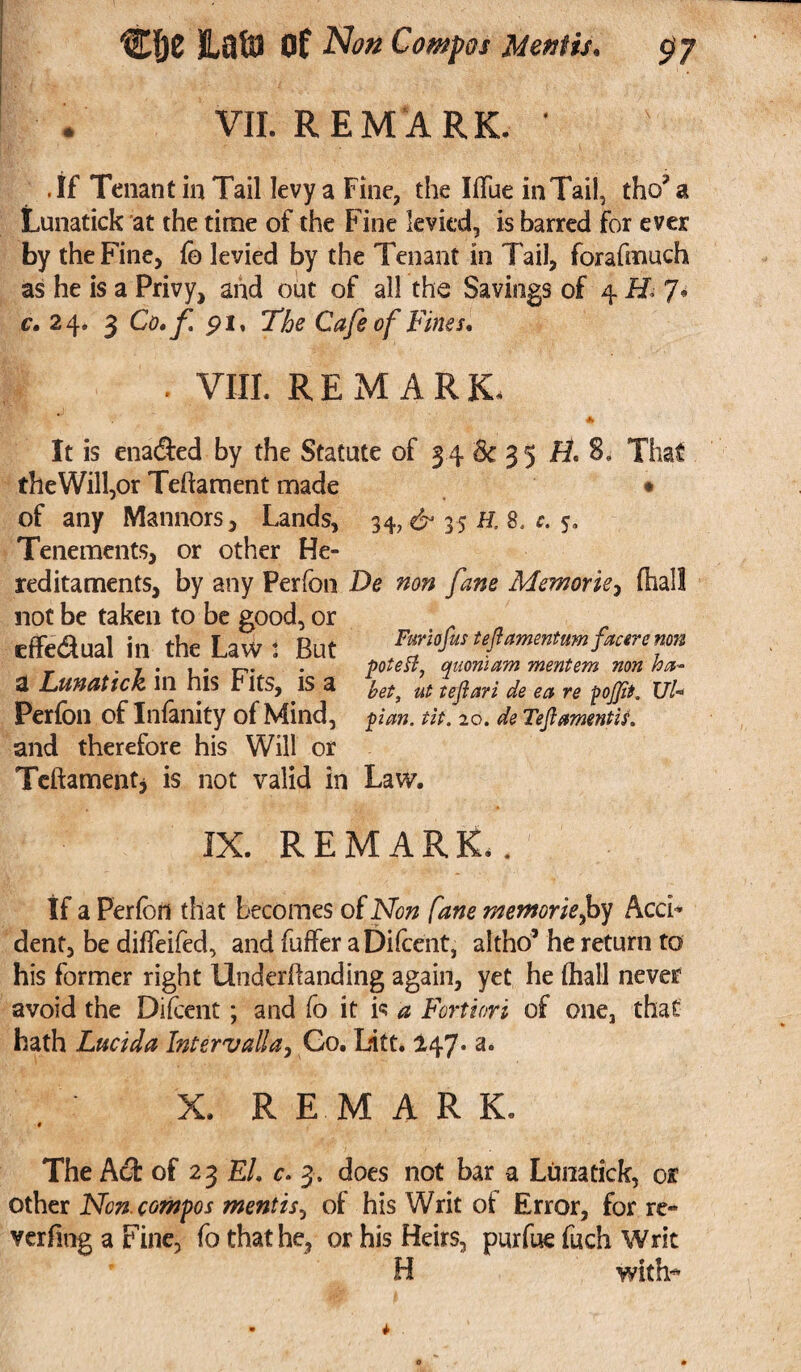 VII. REMARK. * .If Tenant in Tail levy a Fine, the IfFue in Tail, tho? a Lunatick at the time of the Fine levied, is barred for ever by the Fine, fo levied by the Tenant in Tail, forafmuch as he is a Privy, and out of all the Savings of 4 M 7* c, 24. 3 Co, f. pi, The Cafe of Fines. . VIII. REMARK, * It is enacted by the Statute of 34 & 3 5 H. 8. That theWill,or Teftament made • of any Manners, Lands, 34, 35 H. 8. c. 5. Tenements, or other He¬ reditaments, by any Perfon De non fane Memories (hall not be taken to be good, or cffedual in the Law i But Furiofmteflammtumfraremn a Lunattck ill his rlts, .IS a ut tej}ari de ea re pojfit. Ul+ Perfon of Infinity of Mind, pan. tit. 20. de Tejlamentis. and therefore his Will or Telhment, is not valid in Law. IX. REMARK.. If a Perfon that becomes of Non fane memorie,by Acci¬ dent, be diffeifed, and buffer aDifcent, altho’ he return to his former right Underffanding again, yet he (hall never avoid the Difcent; and fo it is a Fortiori of one, that hath Lucid a Intervalla, Go. Litt. 147* a. X. REMARK. * The Act of 2 3 El. c. 3. does not bar a Lima tick, or other Non. compos mentis, of his Writ of Error, for re- verfmg a Fine, fo that he, or his Heirs, purfue fuch Writ H with-