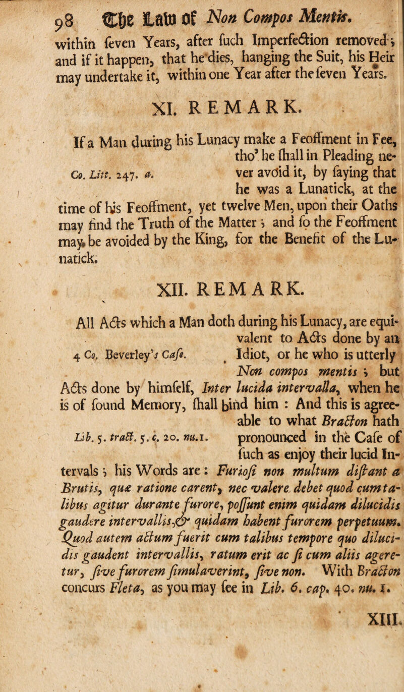 within feven Years, after fuch Imperfe&ion removed i and if it happen, that he'dies, hanging the Suit, his Heir may undertake it, within one Year after the feven Years. XI. REMARK. If a Man during his Lunacy make a Feoffment in Fee, tho5 he (hall in Pleading ne- c0. Litt. 247. a. ver avoid it, by faying that he was a Lunatick, at the time of his Feoffment, yet twelve Men, upon their Oaths may find the Truth of the Matter ? and fo the Feoffment may* be avoided by the King, for the Benefit of the Lu¬ natick. XII. REMARK. All Ads which a Man doth during his Lunacy, are equi¬ valent to Ads done by an 4 Co, BeverleyV Cafe. Idiot, or he who is utterly Non compos mentis \ but Ads done by himfelf, Inter lucida intervalla, when he is of found Memory, {hall bind him : And this is agree¬ able to what Bratton hath Lib. 5. traB. 5. c. 20. nu.i. pronounced in the Cafe of fuch as enjoy their lucid In¬ tervals 5 his Words are : Furiofi non multum difiant a Brut is, qu£ rat tone carent, nec valere debet quod cumta- Itbus agitur durante furore, pojfunt enim quidam dilucidis gaudere intervailis,<& quidam habent fur or em perpetuum• Quod autem attum fuerit cum talibus tempore quo diluci¬ dis gaudent intervallis, ratum erit ac fi cum aliis agere- tury Jive fur or em fimulaverint9 five non* With Bratton concurs Fleta, as you may fee in Lib. 6, cap. 40. nu. 1. XIIL