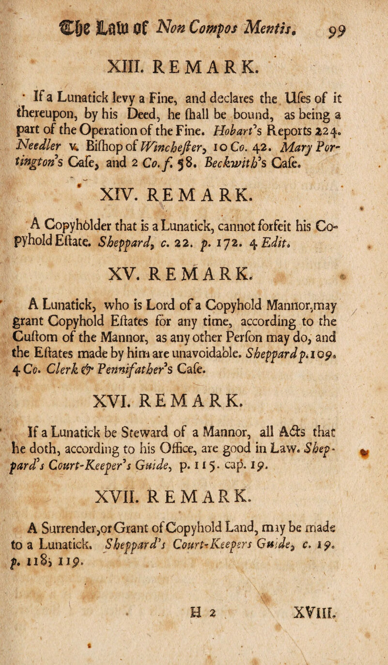 XIII. REMARK. • If a Lunatick levy a Fine, and declares the Ufes of it thereupon, by his Deed, he (hall be bound, as being a part of the Operation of the Fine. Hobart*s Reports 224. Needier v. Biffiopof Winchefier, 10 Co. 42. MaryPor- tingtons Cafe, and 2 Co.f 58. Beckwith's Cafe. XIV. REMARK. A Copyhblder that is a Lunatick, cannot forfeit his Co* pyholdEftate. Sheppard, c. 22. p. 172. 4 Edit. XV. REMARK. A Lunatick, who is Lord of a Copyhold Mannor.may grant Copyhold Eftates for any time, according to the Cuftom of the Manner, as any other Perfon may do, and the Eftates made by him are unavoidable. Sheppard p» icp. 4 Co. Clerk & Pennifathers Cafe. XVI. REMARK. If a Lunatick be Steward of a Mannor, all Ads that he doth, according to his Office, are good in Law. Shep- pard's Court-Keeper's Guide, p. 1*5* caP* 19t XVII. REMARK. A Surrenderor Grant of Copyhold Land, may be mads to a Lunatick. Sheppard's Court* Keepers Guide, c. 19, p. ii8j up. e 2 XVlIL