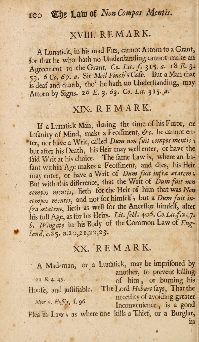 too tPje Hats) of Compos Mentis. XVIII. REMARK. A Lunatick, hi his mad Fits, cannot Attorn to a Grant, for that he who hath no Underltanding cannot make an Agreement to 'the Grant, Co. Lit. f. 5^5' ® E. 5* 53. 6Co.6p.a. Sir Moil Finch's Cafe. But a Man that is deaf and dumb, tho he hath no Lltideritanding, may Attorn by Signs. 2<5 E. 3. 63. Co. Lit. 315-,a‘ XIX. REMARK. If a Lunatick Man, during the time of his Furor, or Infanity of Mind, make a Feoffment, &c. he cannot en- ^ter nor have a Writ, called Duffi tioyi cc/wjios Tnaitis \ but after his Death, his Heir may well enter, or have the faid Writ at his choice. The fame Law is, where an In¬ fant within Age makes a Feoffment, and dies, his Heir may enter, or have a Writ of Dnm fuit infra etatem s • But with this difference, that the Writ of Dumfuit non compos mentis, lieth for the Heir of him that was Non compos mentis, and not for himfelf i but a Duni fuit in¬ fra atatem, lieth as well for the Ancellor himlelf, after his full Age, as for his Heirs. Lit. fell. 40 6. Co.Litf.isg]. b. Wingate in his Body of the Common Law of Eng- * land. c.25. ».20,21,22,23. XX. REMARK. , ' - A Mad-man, or a Lunatick, may be imprifoned by another, to prevent killing 22 E. 4.45* • of him, or burning his Houfe, and juhifiable. The Lord Hobart fays, That the r . neceility of avoiding greater Moor v. Htt/ej, . 9 Inconvenience, is a good Pica in Lav/ i as where one kills a Thief, or a Burglar, in