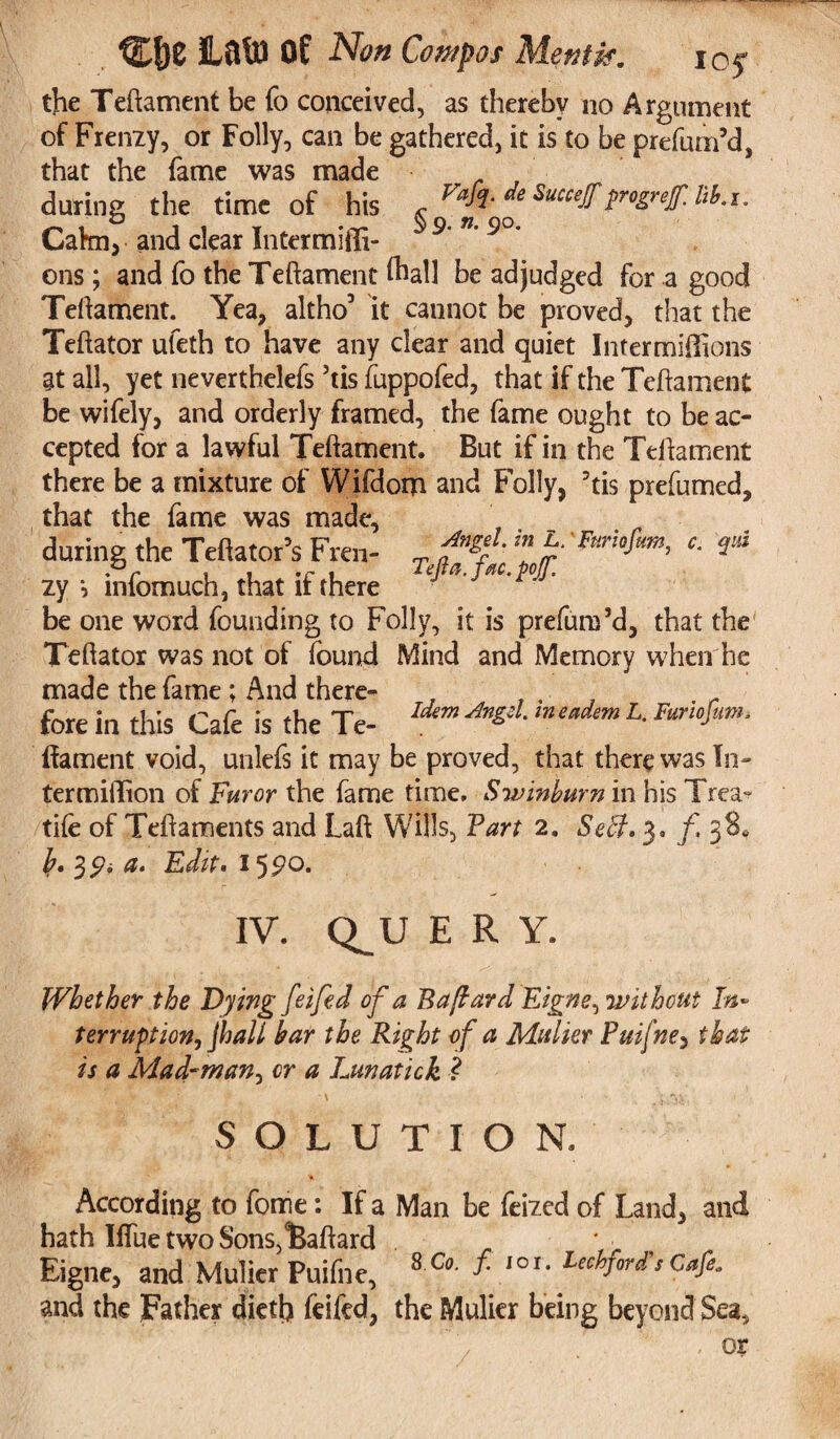 the Teftament be fo conceived, as thereby no Argument of Frenzy, or Folly, can be gathered, it is to be prefum’d, that the fame was made during the time of his Succef progref.HU. Cahn, and clear Intermilli- 9' n' 9°* ons; and fo the Teftament lhall be adjudged for a good Teftament. Yea, altho’ it cannot be proved, that the Teftator ufeth to have any clear and quiet Inter millions at all, yet neverthelefs 5tis fuppofed, that if the Teftament be wifely, and orderly framed, the fame ought to be ac¬ cepted for a lawful Teftament. But if in the Teftament there be a mixture of Wifdom and Folly, 5tis prefumed, that the fame was made, during the Teftator’s Fren- T ™ b c- Pr , . .r , TeJta.fac.poJ7. zy i infomuch, that li there be one word founding to Folly, it is prefum’d, that the Teftator was not of found Mind and Memory when he made the fame; And there- . , . fore in this Cafe is the Te- Idem *** m eadem L-Fario^m‘ (lament void, unlefs it may be proved, that there was In- termiflion of Furor the fame time. Swinburn in his Trea- tife of Teftaments and Laft Wills, Van 2. Sett. 3. f 3$* b» 3 ^ a* Edit* 1 IV. Q^U E R Y. / . * r? ' 0 \ ‘ 1 Whether the Dying feifed of a B a [lard Eigne, without In• terruption, jhall baY the Right of a Mulier Puifne, that is a Mad-wan, or a Lmatick ? •' ■ ' , Jew, SOLUTION, •% According to fome: If a Man be feized of Land, and hath Iftue two Sons,iBaftard * . Eigne, and Mulier Puifne, 8 Co' 10r* Lec^ford s Cafe- and the Father dieth feifed, the Mulier being beyond Sea, , or