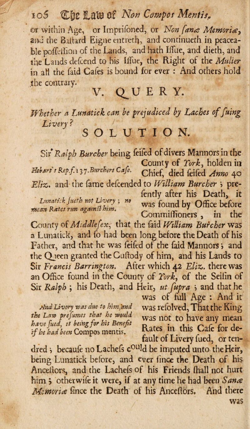 or within Age, or Imprifoned, or Non [ana Memoriae and the Baitard Eigne entreth, and contimieth in peacea¬ ble poffeilion of the Lands, and hath blue, and dieth, and the Lands defcend to his Blue, the Right of the Muller in aft the {aid Cafes is bound for ever : And others hold the contrary. V. Q^U ERY. Whether a Lunatick can he prejudiced by Laches of fuing Livery ? SOLUTION. Si [Ralph Lurcher being feifed of divers Manners in the County of York, holden in Rerf13 7-bunkers Cafe, dicd feifcd Amo 40 Eliz. and the fame defeended to William Lurcher *> pre- , ' fently after his Death, it Lunatick Jueth not Livery ; wa; found by Office before •mean Rates run againtt him. CommiHioners , in the County of Mlddlefex, that the (aid William Lurcher was a Lunatick, and fo had been long before the Death of his Father, and that he was feifed of the faid Mannors > and the Queen granted theCuftody of him, and his Lands to Sir Francis Barrington. After which 42 Eliz. there was an Office found in the County of York, of the Seilin of Sir Ralph his Death, and Heir, ut fupra '■> and that he was of full Age : And it And Livery was due to him'and the Law prefumes that he would havefued, it being for his Benefit if he had been Compos mentis. was refolved, That the King was not to have any mean Rates in this Cafe for de¬ fault of Livery fued, or ten- dred becaufe no Lachefs cou!d be imputed unto the Heir, being Lunatick before, and ever fince the Death of his Anceliors, and the Lachefs of his Friends fhall not hurt him j otherwife it were, if at any time he had been Sana Memorise fince the Death of his Ancehors. And there was