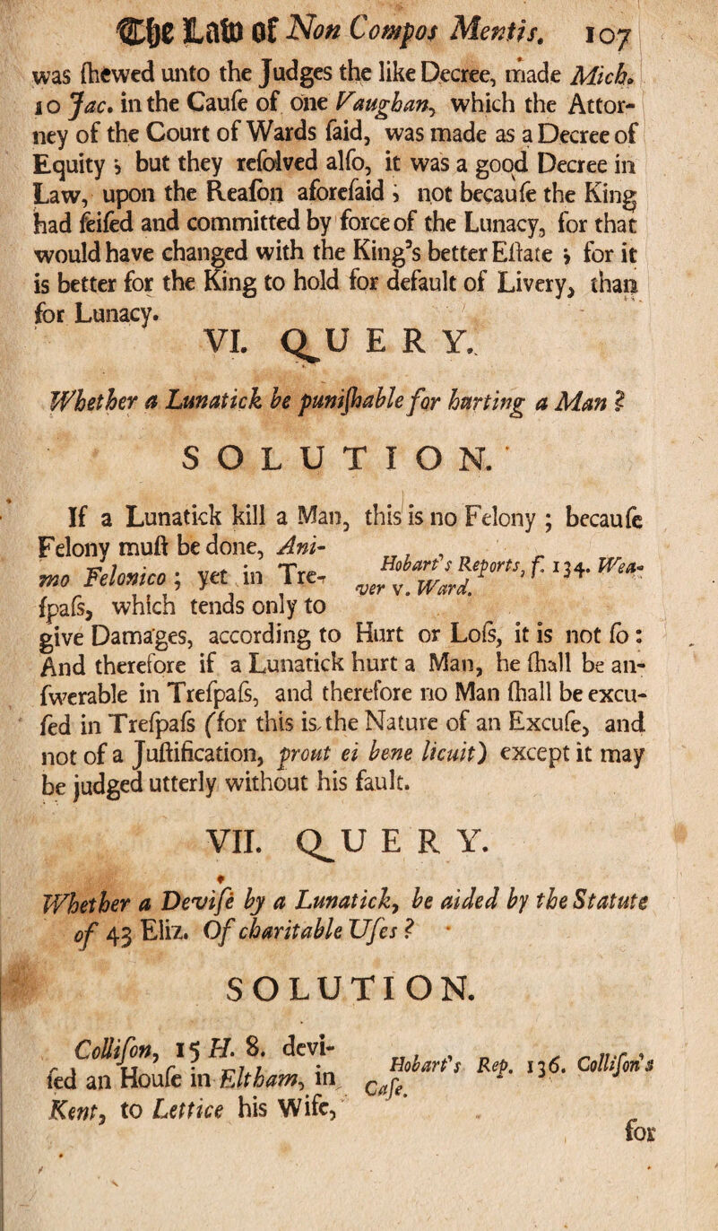 was (hewed unto the Judges the like Decree, made Mich* 10 Jac. in the Caufe of onz Vaughan, which the Attor¬ ney of the Court of Wards faid, was made as a Decree of Equity j but they refolved alfo, it was a good Decree in Law, upon the Reafon aforefaid , not becaufe the King had feifed and committed by force of the Lunacy, for that would have changed with the King’s better Eilate > for it is better for the King to hold for default of Livery* than for Lunacy. VI. Q^U E R Y. Whether a Lunatick he punifhable for hurting a Man l SOLUTION. If a Lunatick kill a Man, this is no Felony ; becaufe Felony muft be done, Ani- mo Felonico; yet in Tre, fpafs* which tends only to give Damages, according to Hurt or Lois, it is not Co: And therefore if a Lunatick hurt a Man, he (hall be an- fwerable in Trefpafs, and therefore no Man (hall beexcu- fed in Trefpafs ffor this is. the Nature of an Excufe, and not of a Juftification, f ront ei hene licuit) except it may be judged utterly without his fault. VII. Q^UER Y. ♦ Whether a Devife by a Lunatick, he aided by the Statute of 43 Eliz. Of charitable Ufes ? • SOLUTION. Collifon, 15 H. 8. devi¬ led an Houfe mEltham, in jKent, to Lettice his Wife, Hobart's Rep. 136. Collifon $ Cafe. for