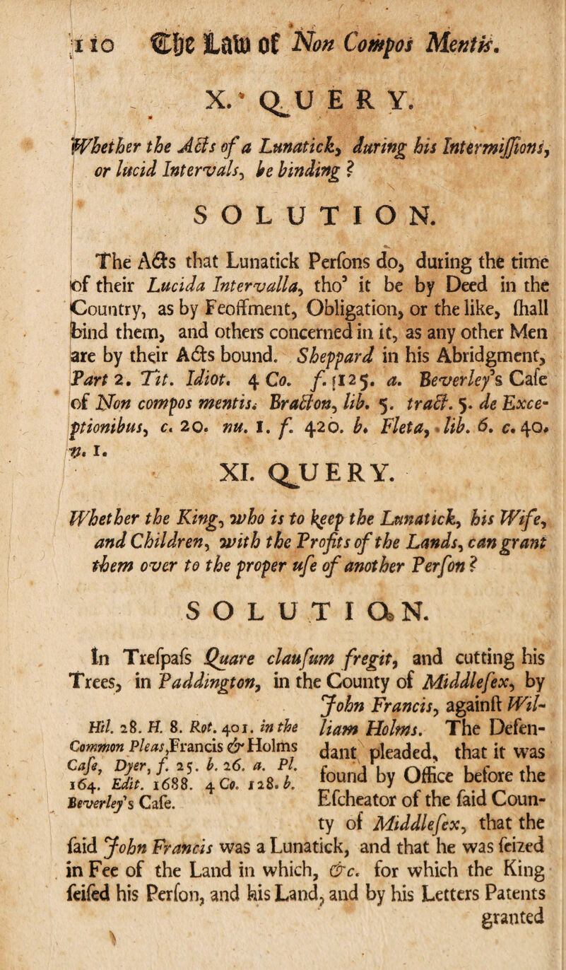 a . j,' - ;i io CIjC iatU Of Non Compos Mentis. X.*Q,UERY. Whether the Acts of a Lunatick, daring his IntermiJJions, or lucid Intervals, £0 binding ? SOLUTION. The A&s that Lunatick Perfons do, during the time of their Lucida Intervalla, tho3 it be by Deed in the Country, as by Feoffment, Obligation, or the like, (hall bind them, and others concerned in it, as any other Men are by their A6ts bound. Sheppard in his Abridgment, Part 2, Ttt. Idiot, 4 Co. f.\ 125. a. Beverley's Cafe of JNJon compos mentisBrafflon, /;£. 5. 5. de Exce- ptionibus, 0. 20. I. f. 420. b♦ F/eta, fii. d. c. 40* XI. QJJERY. Whether the King, 2^0 «to fyep the Lunatick, Wife^ and Children, with the Profits of the Lands, can grant them o ver to the proper ufe of another Perfon ? SOLUTION. tn Trefpafs Quare claufum fregit, and cutting his Trees, in Paddington, in the County of Middlefex^ by John Francis, againft fFj/- Hil. 28. H. 8. R<tf. 401. the Common Pleas,Francis dr Holms Cafe, Dyer, f. 25. b. 26. P/. 164. 1688. 4C0. iiK. b. Beverley's Cafe. /mw Holms. The Defen¬ dant pleaded, that it was found by Office before the Efcheator of the faid Coun¬ ty of Middlefex^ that the faid John Francis was a Lunatick, and that he was feized in Fee of the Land in which, c'7c, for which the King feifed his Perfon, and his Land, and by his Letters Patents granted