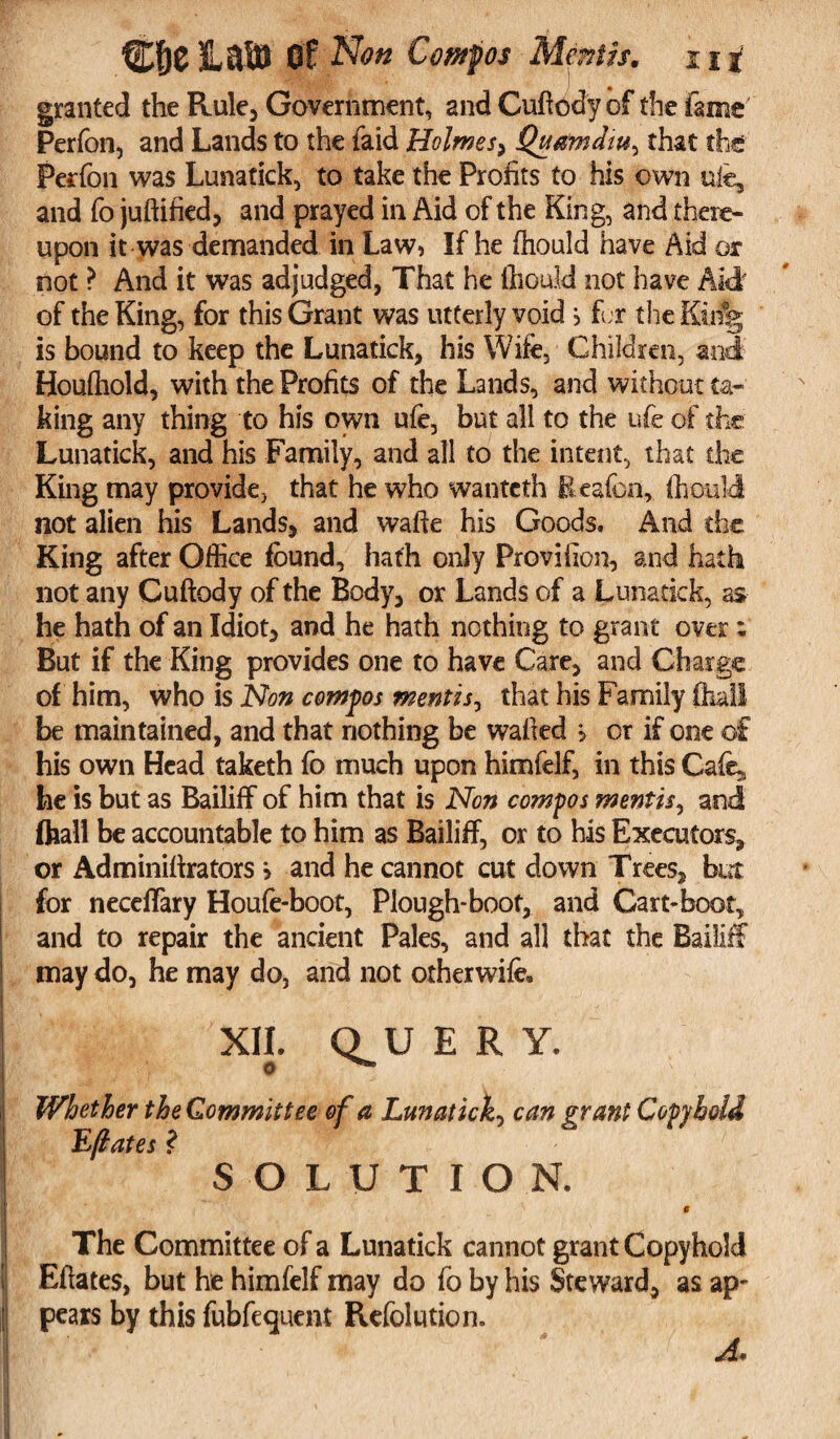 granted the Rule, Government, and Cuftcdy of the fame Perfon, and Lands to the faid Holmes* Quamdw^ that the Perfon was Lunatick, to take the Profits to his own uic, and fo juftified* and prayed in Aid of the King, and there¬ upon it was demanded in Law, If he fhould have Aid or not ? And it was adjudged, That he ftiould not have A idf of the King, for this Grant was utterly void j fur the Kii% is bound to keep the Lunatick, his Wife, Children, and Houfhold, with the Profits of the Lands, and without ta¬ king any thing to his own ufe, but all to the ufe of the Lunatick, and his Family, and all to the intent, that die King may provide, that he who wantefh Eeafcn, fhould not alien his Lands* and wafte his Goods. And die King after Office found, hath only Proviiion, and hath not any Cuftody of the Body* or Lands of a Lunatick, as he hath of an Idiot* and he hath nothing to grant over; But if the King provides one to have Care* and Charge of him, who is Non compos mentis, that his Family (hall be maintained, and that nothing be wafied > or if one of his own Head taketh fo much upon himfelf, in this Cafo^ he is but as Bailiff of him that is Non compos mentis, and (hall be accountable to him as Bailiff, or to his Executors* or Adminifirators > and he cannot cut down Trees* but for neceffary Houfe-boot, Plough-boot, and Cart-boot, and to repair the ancient Pales, and all that the Bailiff may do, he may do, and not otherwifo. XII. O U ERY. o Whether the Committee of a Lunatick, can grant Copyhold Eftates ? SOLUTION. 9 The Committee of a Lunatick cannot grant Copyhold Efiates, but he himfelf may do fo by his Steward* as ap¬ pears by this fubfequcnt Refolution. A*